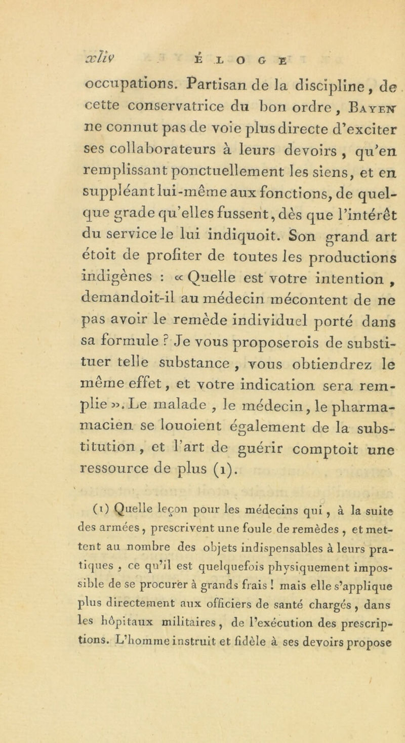 xïiv éloge occupations. Partisan de la discipline, de cette conservatrice du bon ordre , Bayent ne connut pas de voie plus directe d’exciter ses collaborateurs à leurs devoirs , qu’en remplissant ponctuellement les siens, et en suppléant lui-même aux fonctions, de quel- que grade qu’elles fussent, dès que l’intérêt du service le lui indiquoit. Son grand art etoit de profiter de toutes les productions indigènes : c< Quelle est votre intention , demandoit-il au médecin mécontent de ne pas avoir le remède individuel porté dans sa formule r Je vous proposerois de substi- tuer telle substance , vous obtiendrez le même effet, et votre indication sera rem- plie ».Le malade , le médecin, le pliarma- macien se louoient également de la subs- titution , et l'art de guérir comptoit une ressource de plus (1). (0 Quelle leçon pour les médecins qui , à la suite des armées, prescrivent une foule de remèdes , et met- tent au nombre des objets indispensables à leurs pra- tiques , ce qu’il est quelquefois physiquement impos- sible de se procurer à grands frais ! mais elle s’applique plus directement aux officiers de santé chargés , dans les hôpitaux militaires , de l’exécution des prescrip- tions. L’homme instruit et fidèle à ses devoirs propose