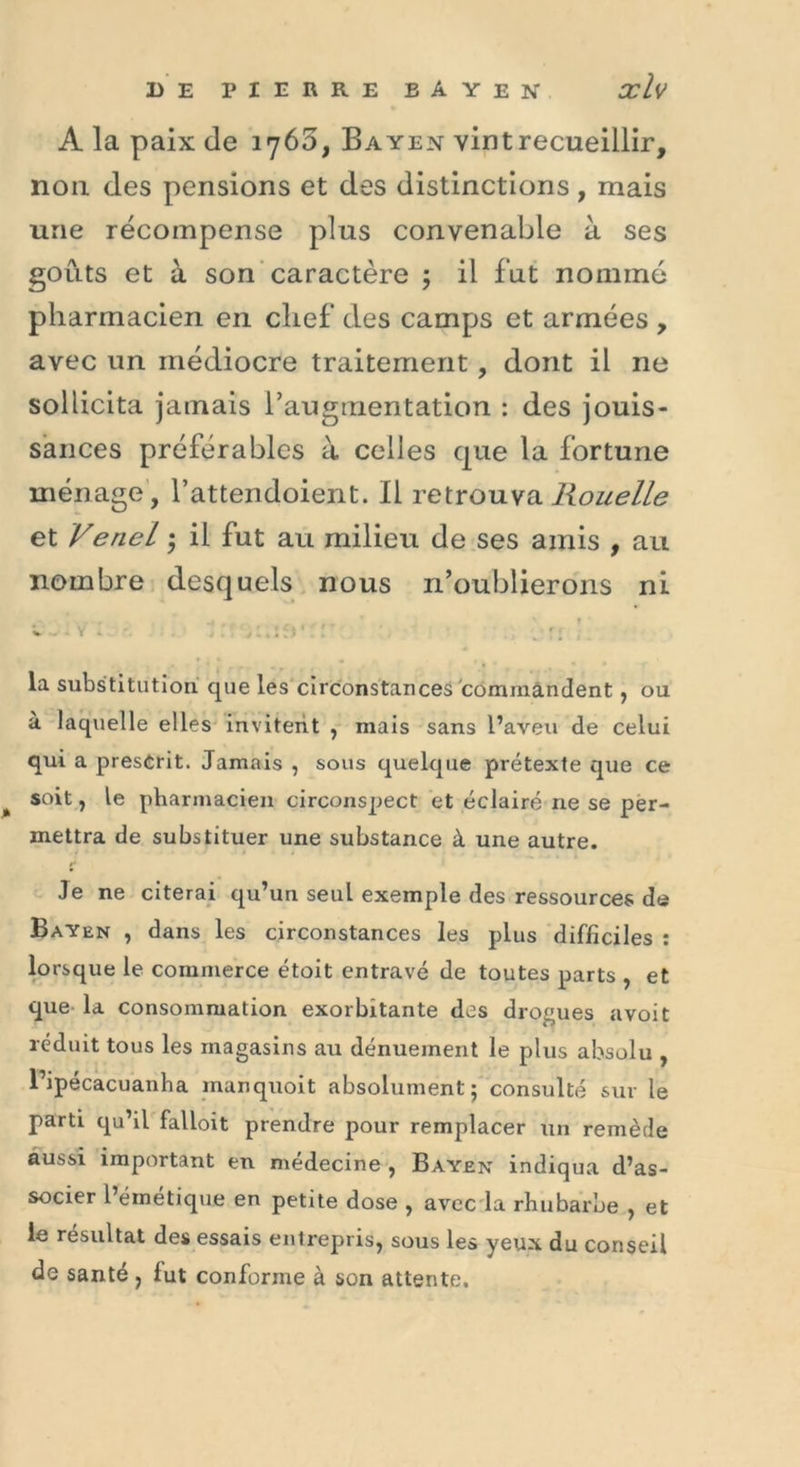 A la paix de 1765, Bayen vint recueillir, non des pensions et des distinctions, mais une récompense plus convenable à ses goûts et à son caractère ; il fut nommé pharmacien en chef des camps et armées , avec un médiocre traitement, dont il ne sollicita jamais l’augmentation : des jouis- sances préférables à celles que la fortune ménage, l’attendoient. Il retrouva Rouelle et Venel ; il fut au milieu de ses amis , au nombre desquels nous n’oublierons ni V . : S ' ; ;■ J ; la substitution que les circonstances commandent, ou à laquelle elles invitent , mais sans l’aveu de celui qui a prescrit. Jamais , sous quelque prétexte que ce % soit, le pharmacien circonspect et éclairé ne se per- mettra de substituer une substance à une autre. Je ne citerai qu’un seul exemple des ressources de Bayen , dans les circonstances les plus difficiles : lorsque le commerce étoit entravé de toutes parts , et que la consommation exorbitante des drogues avoit réduit tous les magasins au dénuement le plus absolu , l’ipécacuanha inanquoit absolument; consulté sur le parti qu’il falloit prendre pour remplacer un remède aussi important en médecine , Bayen indiqua d’as- socier l’émétique en petite dose , avec la rhubarbe , et le résultat des essais entrepris, sous les yeux du conseil de santé , fut conforme à son attente.