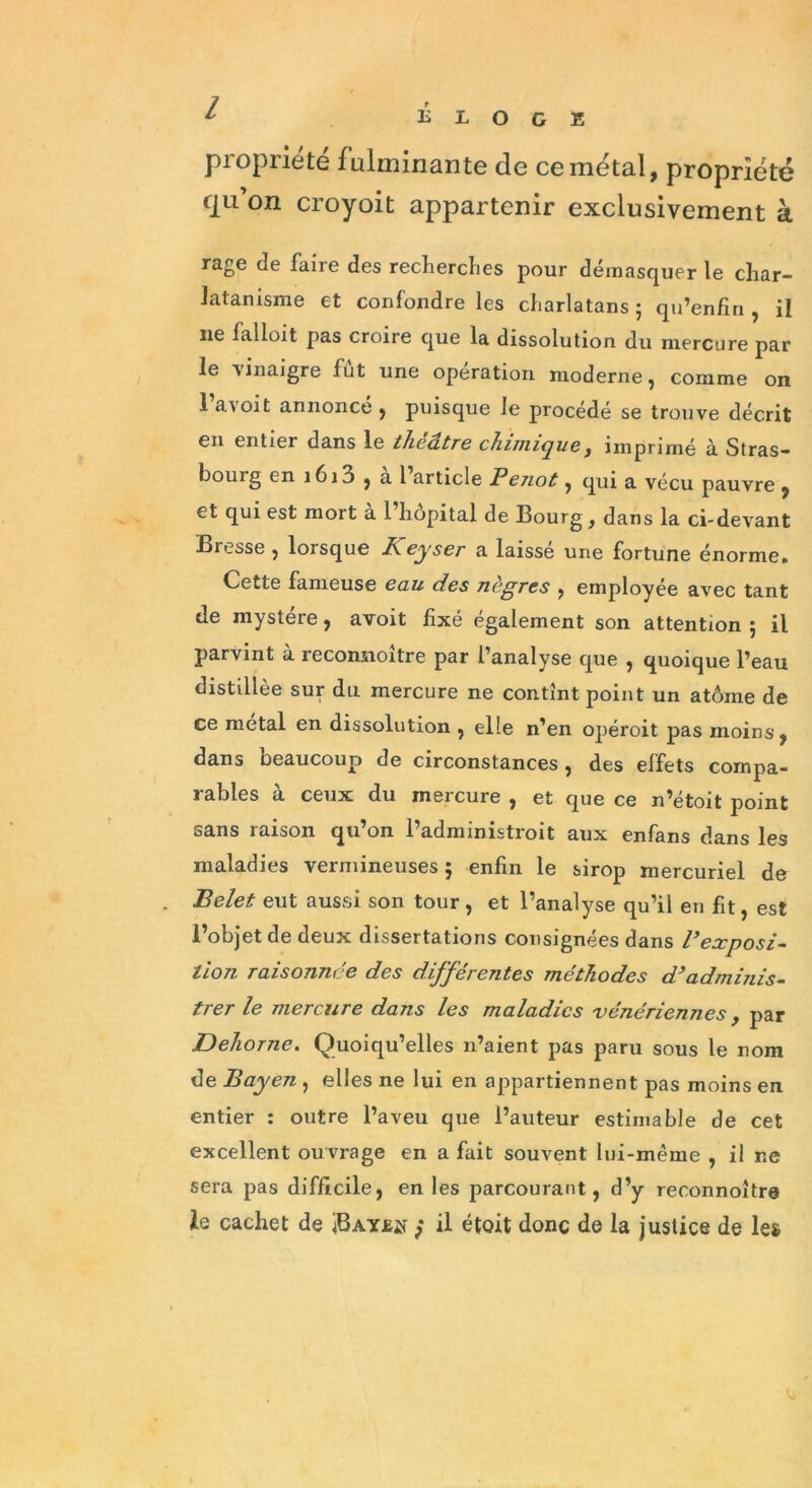 l propriété fulminante de ce métal, propriété cju on croyoit appartenir exclusivement à rage de faire des recherches pour démasquer le char- latanisme et confondre les charlatans ; qu’enfiri , il ne lallo.it pas croire que la dissolution du mercure par le vinaigre fut une opération moderne, comme on 1 avoit annoncé , puisque le procédé se trouve décrit en entier dans le théâtre chimique, imprimé à Stras- bouig en i6i3 , al article Penot, qui a vécu pauvre , et qui est mort a 1 hôpital de Bourg, dans la ci-devant Bresse , lorsque À eyser a laissé une fortune énorme. Cette fameuse eau des negres , employée avec tant de mystère, avoit fixé également son attention ; il parvint à reconnoître par l’analyse que , quoique l’eau distillée sur du mercure ne contînt point un atôme de ce métal en dissolution , elle n’en opéroit pas moins, dans beaucoup de circonstances, des effets compa- rables à ceux du mercure , et que ce n’étoit point sans raison qu’on l’administroit aux enfans dans les maladies vermineuses; enfin le sirop mercuriel de Belet eut aussi son tour , et l’analyse qu’il en fit, est l’objet de deux dissertations consignées dans l’exposi- tion raisonnée des différentes méthodes d’adminis- trer le mercure dans les maladies vénériennes y par Dehorne. Quoiqu’elles n’aient pas paru sous le nom de Bayen , elles ne lui en appartiennent pas moins en entier : outre l’aveu que l’auteur estimable de cet excellent ouvrage en a fait souvent lui-même , il ne sera pas difficile, en les parcourant, d’y reconnoître le cachet de / il étoit donc de la justice de le»