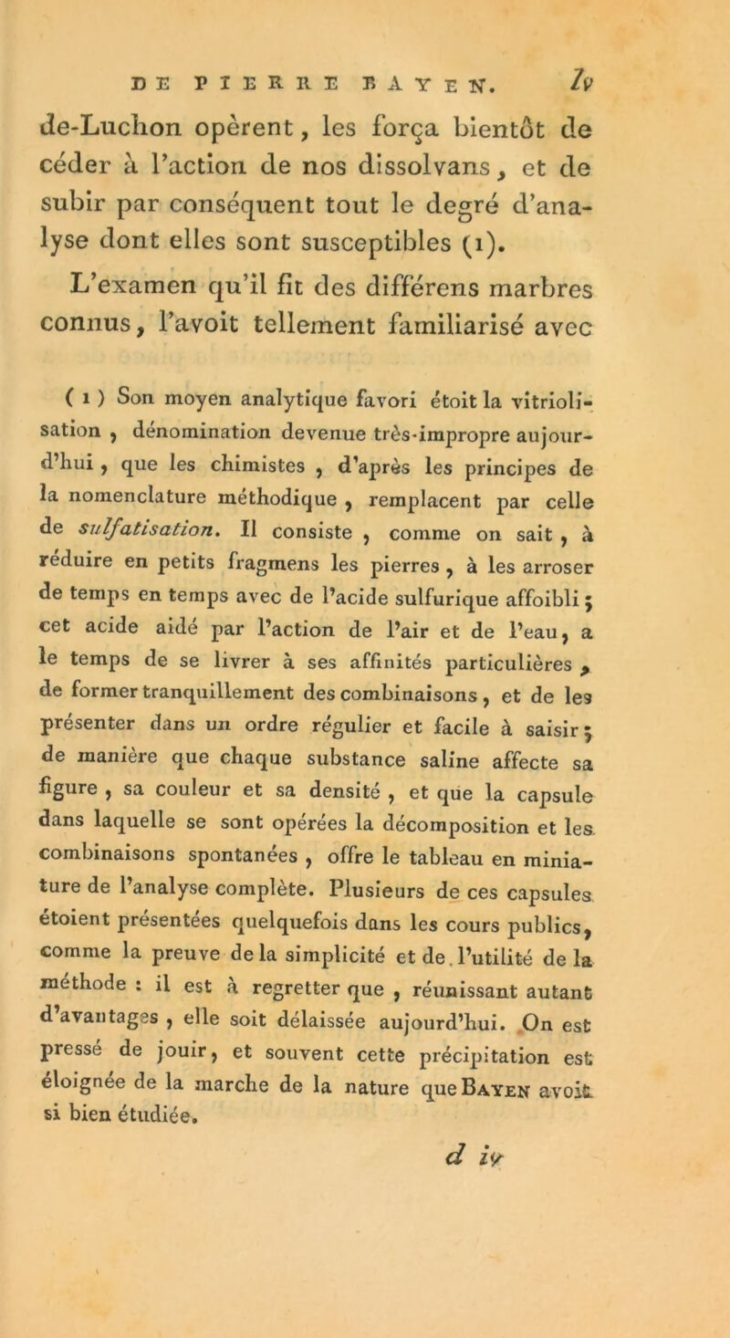 de-Luclion opèrent, les força bientôt de céder à faction de nos dissolvans, et de subir par conséquent tout le degré d’ana- lyse dont elles sont susceptibles (1). L’examen qu’il fit des différens marbres connus, l’avoit tellement familiarisé avec ( i ) Son moyen analytique favori étoit la vitrioli- sation , dénomination devenue très-impropre aujour- d’hui , que les chimistes , d’après les principes de la nomenclature méthodique , remplacent par celle de sulfatisation. Il consiste , comme on sait , à réduire en petits fragmens les pierres y à les arroser de temps en temps avec de l’acide sulfurique affoibli 5 cet acide aide par l’action de l’air et de l’eau, a le temps de se livrer à ses affinités particulières y de former tranquillement des combinaisons , et de les présenter dans un ordre régulier et facile à saisir 5 de manière que chaque substance saline affecte sa figure , sa couleur et sa densité , et que la capsule dans laquelle se sont opérées la décomposition et les combinaisons spontanées , offre le tableau en minia- ture de l’analyse complète. Plusieurs de ces capsules etoient présentées quelquefois dans les cours publics, comme la preuve delà simplicité et de. l’utilité delà méthode : il est à regretter que , réunissant autant d avantages , elle soit délaissée aujourd’hui. On est pressé de jouir, et souvent cette précipitation est éloignée de la marche de la nature queBAYEN avoifi. si bien étudiée. d zV