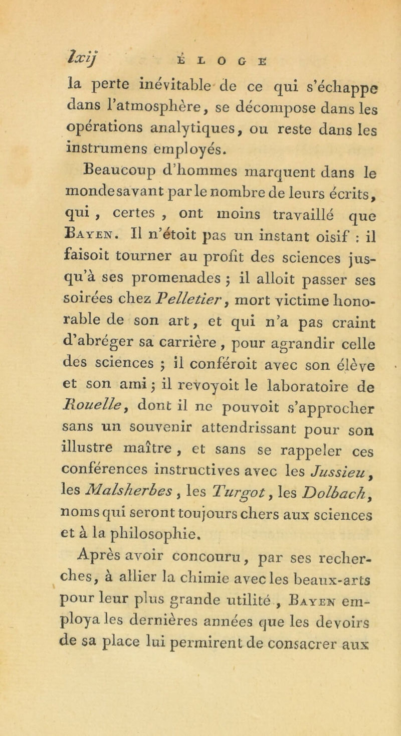 îxij É L O G E la perte inévitable de ce qui s’échappe dans l'atmosphère, se décompose dans les opérations analytiques, ou reste dans les instrumens employés. Beaucoup d hommes marquent dans le monde savant parle nombre de leurs écrits, qui , certes , ont moins travaillé que Bayen. Il n’étoit pas un instant oisif ; il faisoit tourner au profit des sciences jus- qu’à ses promenades ; il alloit passer ses soirées chez Pelletier, mort victime hono- rable de son art, et qui n’a pas craint d’abréger sa carrière, pour agrandir celle des sciences ; il conféroit avec son élève et son ami 5 il revoyoit le laboratoire de Ixouelle, dont il ne pouvoit s’approcher sans un souvenir attendrissant pour son illustre maître , et sans se rappeler ces conférences instructives avec les Jussieu, les Malsherbes , les Turgot, les Dolbach, noms qui seront toujours chers aux sciences et à la philosophie. Après avoir concouru, par ses recher- ches, a allier la chimie avec les beaux-arts pour leur plus grande utilité , Bayen em- ploya les dernières années que les devoirs de sa place lui permirent de consacrer aux