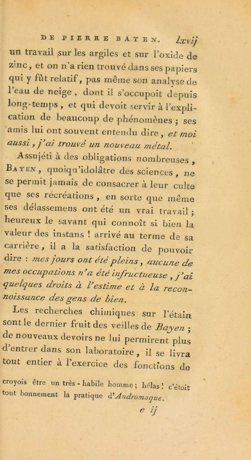 un travail sur les argiles et sur l’oxide de zmc, et on n’a rien trouvé dans ses papiers cjui y fut relatif, pas meme son analyse de l’eau de neige , dont il s occupoit depuis long-temps , et qui devoit servir à l’expli- cation de beaucoup de phénomènes j ses amis lui ont souvent entendu dire , et moi aussi , j ai trouvé un nouveau métal. Assujeti a des obligations nombreuses , Bayen, quoiqu’idolâtre des sciences , ne se permit jamais de consacrer à leur culte que ses récréations , en sorte que même ses délassemens ont été un vrai travail ; heureux le savant qui connoît si bien la valeur des instans ! arrivé au terme de sa carrière, il a la satisfaction de pouvoir dire : mes jours ont été pleins, aucune de mes occupations ré a été infructueuse ,j’ai quelques droits à l’estime et à la recon- naissance des gens de bien. Les recherches chimiques sur l’étain sont le dernier fruit des veilles de Bayen ; de nouveaux devoirs ne lui permirent plus d entrer dans son laboratoire, il se livra tout entier à 1 exercice des fonctions de croyois être un très - habile homme ; hélas ! c’étoit tout bonnement la pratique d'Andromaque. • • * lJ