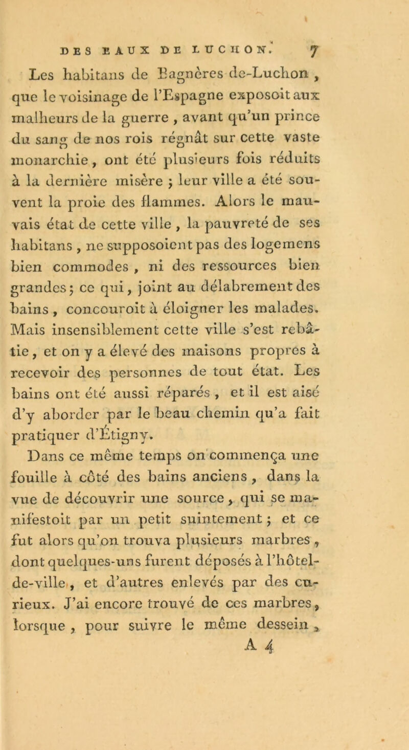 DES EAUX DE UTCIION.' J Les habitans de Eagnères de-Luclion , que le voisinage de l’Espagne exposoitaux malheurs de la guerre , avant qu’un prince du sang de nos rois régnât sur cette vaste monarchie, ont été plusieurs fois réduits à la dernière misère ; leur ville a été sou- vent la proie des flammes. Alors le mau- vais état de cette ville , la pauvreté de ses liabitans , ne supposoient pas des logemens bien commodes , ni des ressources bien grandes; ce qui, joint au délabrement des bains , concouroit à éloigner les malades. Mais insensiblement cette ville s’est rebâ- tie , et on y a élevé des maisons propres à recevoir des personnes de tout état. Les bains ont été aussi réparés , et il est aisé d’y aborder par le beau chemin qu’a fait pratiquer d’Etigny. Dans ce même temps on commença une fouille à côté des bains anciens , dans la vue de découvrir une source, qui se ma- nifestoit par un petit suintement ; et ce fut alors qu’on trouva plusieurs marbres , dont quelques-uns furent déposés à l’hôtel- de-ville , et d’autres enlevés par des cu- rieux. J’ai encore trouvé de ces marbres, lorsque , pour suivre le même dessein ,