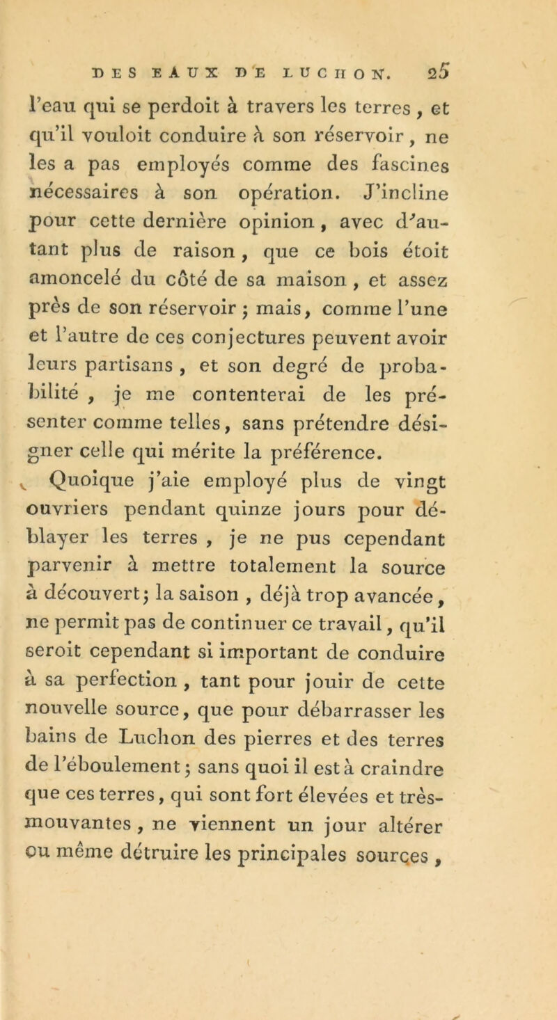 l’eau qui se perdoit à travers les terres , et qu’il vouloit conduire à son réservoir, ne les a pas employés comme des fascines nécessaires à son opération. J’incline pour cette dernière opinion, avec d'au- tant plus de raison, que ce bois étoit amoncelé du côté de sa maison , et assez près de son réservoir ; mais, comme l’une et l’autre de ces conjectures peuvent avoir leurs partisans , et son degré de proba- bilité , je me contenterai de les pré- senter comme telles, sans prétendre dési- gner celle qui mérite la préférence. v Quoique j’aie employé plus de vingt ouvriers pendant quinze jours pour dé- blayer les terres , je ne pus cependant parvenir à mettre totalement la source à découvert5 la saison , déjà trop avancée, ne permit pas de continuer ce travail, qu’il seroit cependant si important de conduire à sa perfection , tant pour jouir de cette nouvelle source, que pour débarrasser les bains de Lucbon des pierres et des terres de l’ébouleinent ; sans quoi il est à craindre que ces terres, qui sont fort élevées et très- mouvantes , ne viennent un jour altérer ou même détruire les principales sourqes ,