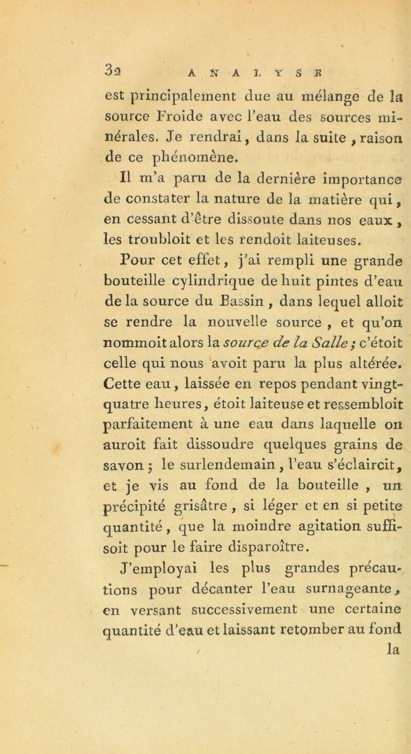 33 est principalement due au mélange de la source Froide avec l’eau des sources mi- nérales. Je rendrai, dans la suite , raison de ce phénomène. Il m’a paru de la dernière importance de constater la nature de la matière qui, en cessant d’être dissoute dans nos eaux , les troubloit et les rendoit laiteuses. Pour cet effet, j’ai rempli une grande bouteille cylindrique de huit pintes d’eau de la source du Bassin , dans lequel alloit se rendre la nouvelle source , et qu’on, nommoit alors la source de la Salle ; c’étoit celle qui nous avoit paru la plus altérée. Cette eau, laissée en repos pendant vingt- quatre heures, étoit laiteuse et ressembloit parfaitement à une eau dans laquelle on auroit fait dissoudre quelques grains de savon ; le surlendemain , l’eau s’éclaircit, et je vis au fond de la bouteille , un précipité grisâtre , si léger et en si petite quantité, que la moindre agitation suffi- soit pour le faire disparoître. J’employai les plus grandes précau* lions pour décanter l’eau surnageante, en versant successivement une certaine quantité d’eau et laissant retomber au fond / la