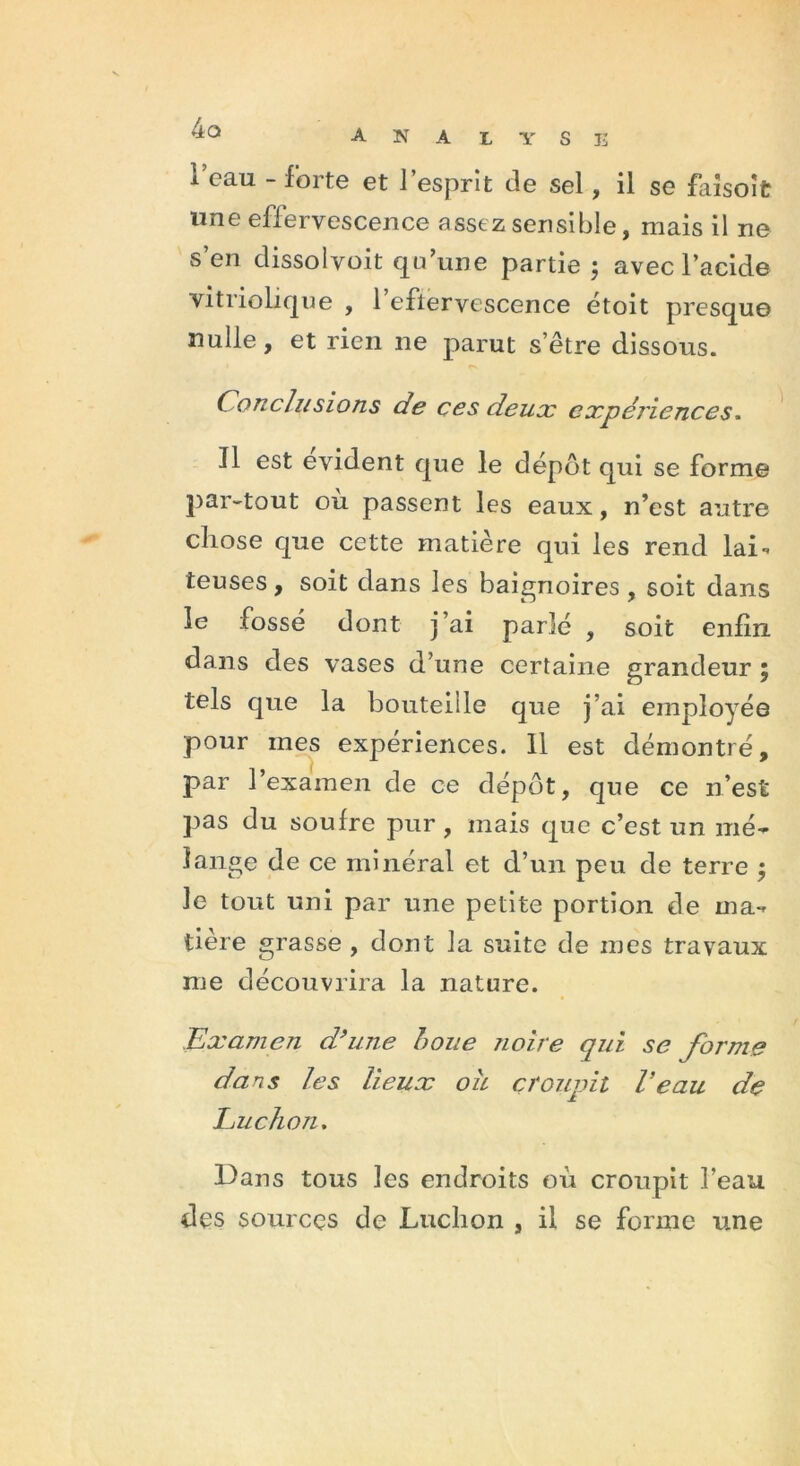 4a A N A L Y S E l’eau - forte et l’esprit de sel, il se faisoît une effervescence assez sensible, mais il ne s’en dissol voit qu’une partie ; avec l’acide vitriolique , l’eftervescence étoit presque nulle, et rien ne parut s’être dissous. Conclusions de ces deux expériences. Il est évident que le dépôt qui se forme par-tout où passent les eaux, n’est autre chose que cette matière qui les rend lai- teuses , soit dans les baignoires , soit dans le fossé dont j’ai parlé , soit enfin dans des vases d’une certaine grandeur 5 tels que la bouteille que j’ai employée pour mes expériences. 11 est démontré, par 1 examen de ce dépôt, que ce n’est pas du soufre pur , mais que c’est un mé- lange de ce minéral et d’un peu de terre ; le tout uni par une petite portion de ma- tière grasse , dont la suite de mes travaux me découvrira la nature. Examen d’une boue noire qui se forme dans les lieux ou croupit Veau de Ludion. Dans tous les endroits où croupit l’eau des sources de Ludion , il se forme une