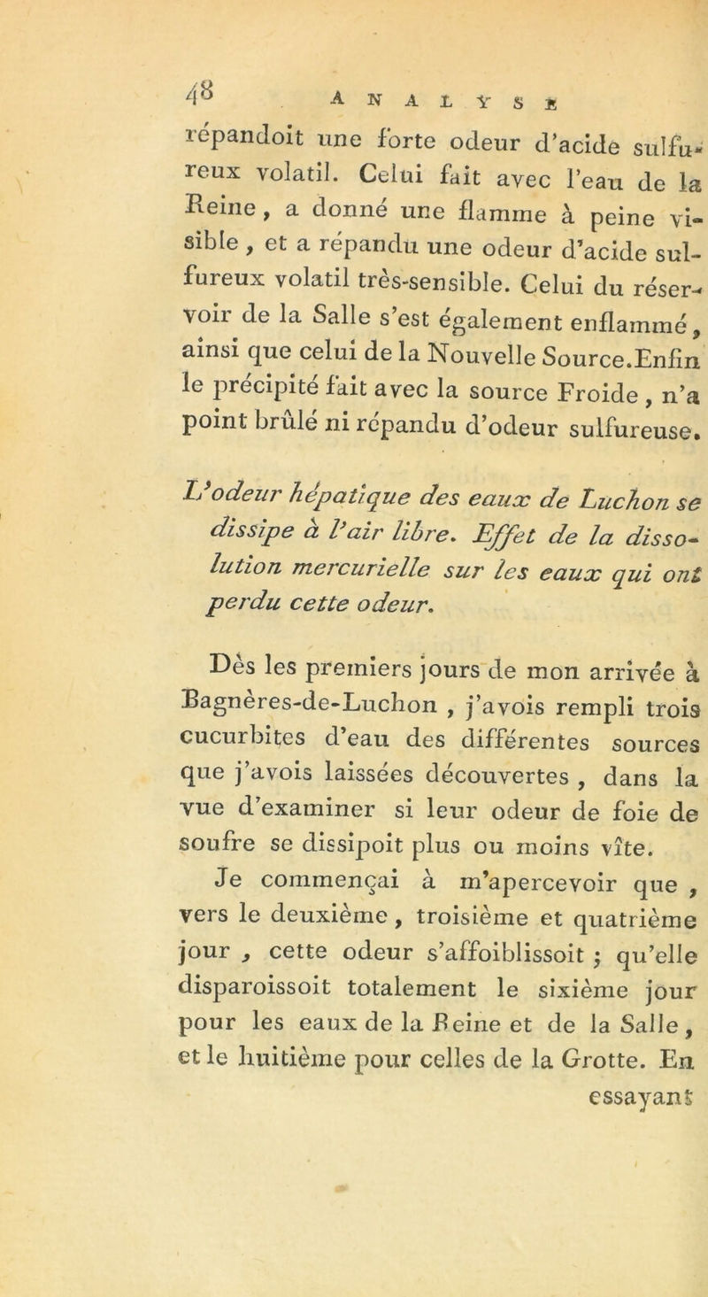 repandoit une forte odeur d’acide sulfu- reux volatil. Celui fait avec l’eau de la Reine , a donné une flamme à peine vi- sible , et a répandu une odeur d’acide sul- fureux volatil très-sensible. Celui du réser- voir de la Salle s’est également enflammé, ainsi que celui de la Nouvelle Source.Enfin le précipité fait avec la source Froide , n’a point brûle ni répandu d’odeur sulfureuse» Ij odeur hépatique des eaux de Ibuchon se dissipe a l air libre. EJJet de la disso- lution mercurielle sur les eaux qui ont perdu cette odeur. Dès les premiers jours de mon arrivée à Ragneres-de-Luchon , j’avois rempli trois cucurbites d eau des differentes sources que j’avois laissées découvertes , dans la vue d’examiner si leur odeur de foie de soufre se dissipoit plus ou moins vite. Je commençai à m’apercevoir que , vers le deuxieme , troisième et quatrième jour , cette odeur s’affoiblissoit ; qu’elle disparoissoit totalement le sixième jour pour les eaux de la Reine et de la Salle, et le huitième pour celles de la Grotte. En essayant