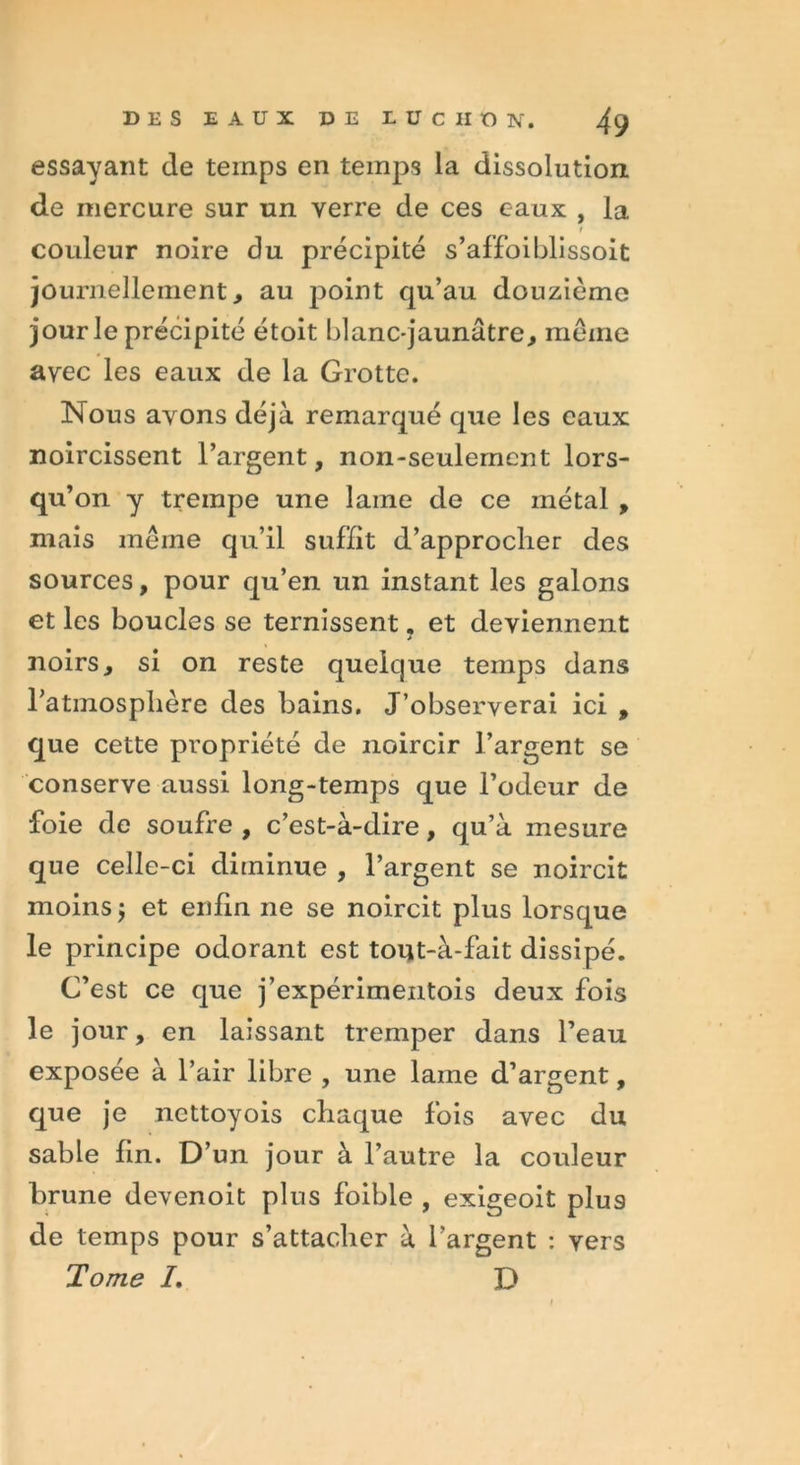 essayant de temps en temps la dissolution, de mercure sur un verre de ces eaux , la t couleur noire du précipité s’affoiblissoit journellement, au point qu’au douzième jour le précipité étoit blanc-jaunâtre, même avec les eaux de la Grotte. Nous avons déjà remarqué que les eaux noircissent l’argent, non-seulement lors- qu’on y trempe une lame de ce métal , mais même qu’il suffit d’approclier des sources, pour qu’en un instant les galons et les boucles se ternissent. et deviennent j noirs, si on reste quelque temps dans l’atmosphère des bains. J’observerai ici , que cette propriété de noircir l’argent se conserve aussi long-temps que l’odeur de foie de soufre , c’est-à-dire, qu’à mesure que celle-ci diminue , l’argent se noircit moins $ et enfin ne se noircit plus lorsque le principe odorant est tout-à-fait dissipé. C’est ce que j’expérimentois deux fois le jour, en laissant tremper dans l’eau exposée à l’air libre , une lame d’argent, que je nettoyois chaque fois avec du sable fin. D’un jour à l’autre la couleur brune devenoit plus foible , exigeoit plu9 de temps pour s’attacher à l’argent : vers Tome I. D