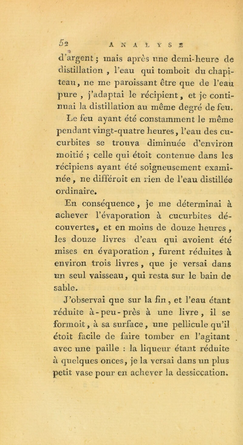 î d’argent ; mais après une demi-heure de distillation , l’eau qui toinboit du chapi- teau, ne me paroissant être que de l’eau pure , j’adaptai le récipient, et je conti- nuai la distillation au même degré de feu. Le leu ayant été constamment le même pendant vingt-quatre heures, l’eau des cu- curbites se trouva diminuée d’environ moitié ; celle qui étoit contenue dans les récipiens ayant été soigneusement exami- née , ne différoit en rien de l’eau distillée ordinaire. En conséquence , je me déterminai à achever l’évaporation à cucurbites dé- couvertes * et en moins de douze heures , les douze livres d’eau qui avoient été mises en évaporation , furent réduites à environ trois livres , que je versai dans un seul vaisseau, qui resta sur le bain de sable. J’observai que sur la lin, et l’eau étant réduite à-peu-près à une livre, il se formoit, à sa surface , une pellicule qu’il étoit facile de faire tomber en l’agitant avec une paille : la liqueur étant réduite à quelques onces, je la versai dans un plus petit vase pour en achever la dessiccation.