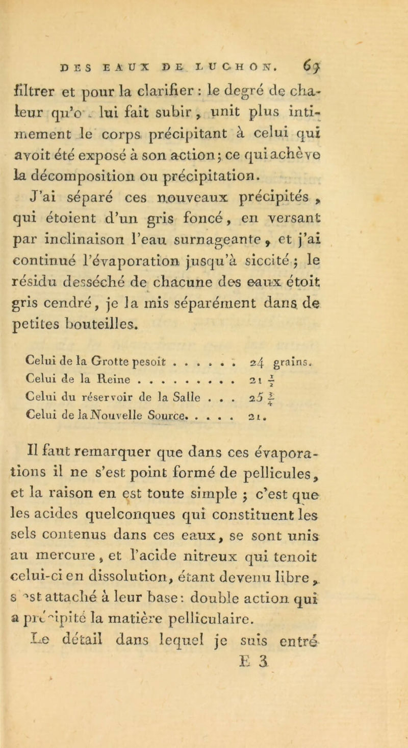 filtrer et pour la clarifier : le degré de cha- leur qu’c . lui fait subir , unit plus inti- mement le corps précipitant à celui qui avoit été exposé à son action; ce qui achève la décomposition ou précipitation. J’ai séparé ces nouveaux précipités , qui étoient d’un gris foncé, en versant par inclinaison l’eau surnageante, et j’ai continué l’évaporation jusqu’à siccité ; le résidu desséché de chacune des eaux étoit gris cendré, je la mis séparément dans de petites bouteilles. Celui de la Grotte pesoît . 24 grains. Celui de la Reine 3lf Celui du réservoir de la Salle ... 25 ~ 4 Celui de la Nouvelle Source 2t. Il faut remarquer que dans ces évapora- tions il ne s’est point formé de pellicules, et la raison en est toute simple ; c’est que les acides quelconques qui constituent les sels contenus dans ces eaux, se sont unis au mercure , et l’acide nitreux qui tenoit celui-ci en dissolution, étant devenu libre, s '‘St attaché à leur base: double action qui a pré'ùpi té la matière pelliculaire. Le détail dans lequel je suis entré E 3