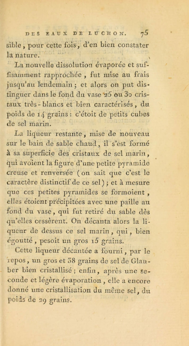 sible, pour cette fois, d’en bien constater la nature. x La nouvelle dissolution évaporée et suf- fisamment rapprochée , fut mise au frais jusqu’au lendemain • et alors on put dis- tinguer dans le fond du vase '25 ou 3o cris- taux très-blancs et bien caractérisés, du poids de i4 grains : c’étoit de petits cubes de sel marin. La liqueur restante , mise de nouveau sur le bain de sable chaud, il s’est formé à sa superficie des cristaux de sel marin, qui avoient la figure d’une petite pyramide creuse et renversée ( on sait que c’est le caractère distinctif de ce sel) ÿ et à mesure que ces petites pyramides se formoient , elles étoient précipitées avec une paille au fond du vase, qui fut retiré du sable dès qu’elles cessèrent. On décanta alors la li- queur de dessus ce sel marin , qui, bien égoutté , pesoit un gros i5 grains. Cc-tte liqueur décantée a fourni, par le repos , un gros et 58 grains de sel de Glau- ber bien cristallisé; enfin, après une se- conde et légère évaporation , elle a encore donné une cristallisation du même sel, du poids de 29 grains.