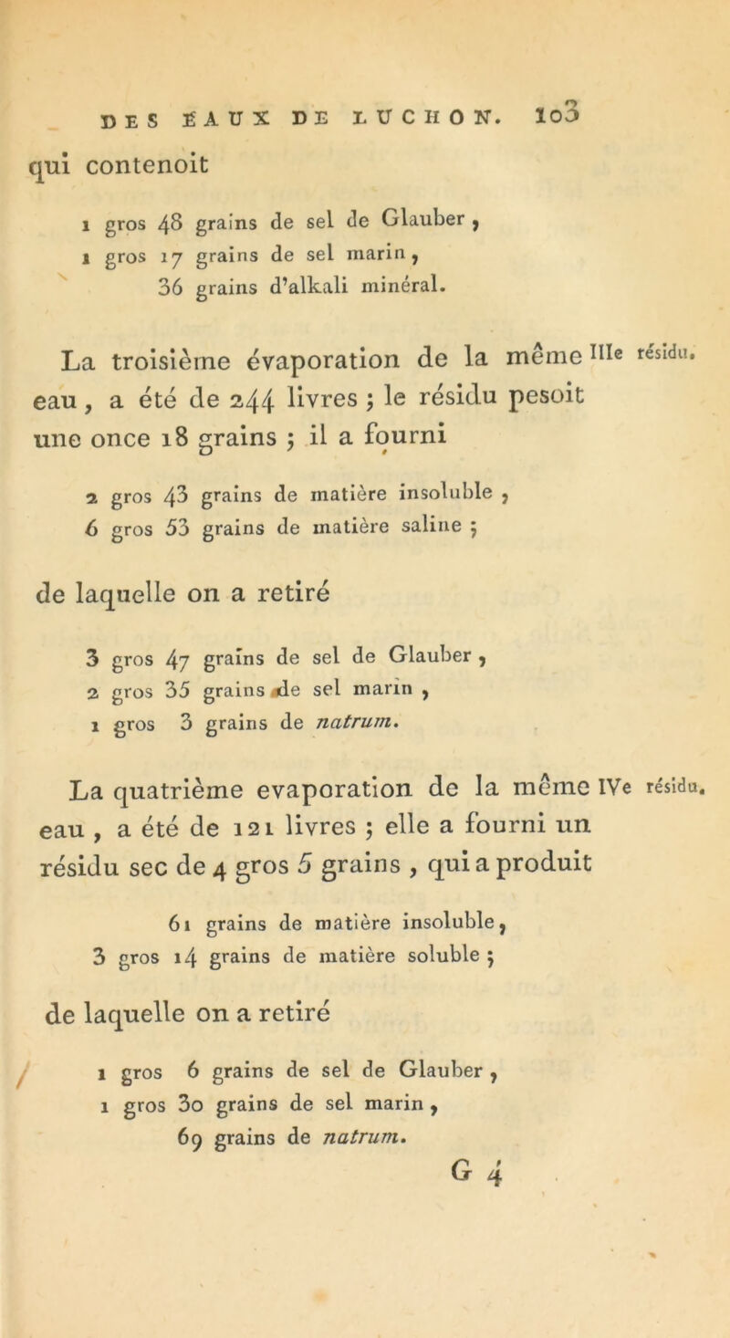 DES EAUX DE LÜCHON. ïo3 qui contenoit i gros 48 grains de sel de dauber , 1 gros 17 grains de sel marin, 36 grains d’alkali minéral. La troisième évaporation de la même resldlî* eau, a été de 244 livres ; le résidu pesoit une once 18 grains ; il a fourni 1 gros 48 grains de matière insoluble , 6 gros 53 grains de matière saline 5 de laquelle on a retiré 3 gros 47 grains de sel de Glauber , 2 gros 35 grains ode sel marin , 1 gros 3 grains de natrurn. La quatrième évaporation de la même IVe résidu, eau , a été de 12 l livres ; elle a fourni un résidu sec de 4 gros 5 grains , qui a produit 61 grains de matière insoluble, 3 gros 14 grains de matière soluble } de laquelle on a retiré 1 gros 6 grains de sel de Glauber , 1 gros 3o grains de sel marin , 69 grains de natrum.