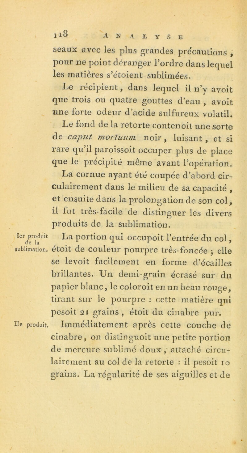 1er produit de la sublimation. Ile produit. i10 analyse seaux avec les plus grandes précautions , pour ne point déranger l’ordre dans lequel les matières s’étoient sublimées. Le récipient, dans lequel il n’y avoit que trois ou quatre gouttes d’eau , avoit une forte odeur d’acide sulfureux volatil. Le fond de la retorte contenoit une sorte de caput mortuum noir, luisant, et si rare qu il paroissoit occuper plus de place que le précipité même avant l’opération. La cornue ayant été coupée d’abord cir- culairement dans le milieu de sa capacité , et ensuite dans la prolongation de son col, il fut tres-facile de distinguer les divers produits de la sublimation. La portion qui occupoit l’entrée du col, étoit de couleur pourpre très-foncée 5 elle se levoit facilement en forme d’écailles brillantes. Un demi-grain écrasé sur du papier blanc, le coloroit en un beau rouge, tirant sur le pourpre : cette matière qui pesoit 21 grains , étoit du cinabre pur. Immédiatement après cette couche de cinabre, on distinguoit une petite portion de mercure sublimé doux, attaché circu- lairement au col de la retorte : il pesoit 10 grains. La régularité de ses aiguilles et de