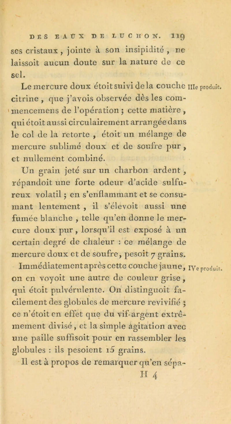 ses cristaux , jointe à son insipidité, ne laissoit aucun doute sur la nature de ce sel. Le mercure doux étoit suivi delà couche nie produit, citrine , que j’avois observée dès les cora- mencemens de l’opération ; cette matière , qui étoit aussi circulairement arrangée dans le col de la retorte , étoit un mélange de mercure sublimé doux et de soufre pur , et nullement combiné. Un grain jeté sur un charbon ardent , répandoit une forte odeur d’acide sulfu- reux volatil en s’enflammant et se consu- mant lentement , il s’élevoit aussi une fumée blanche , telle qu’en donne le mer- cure doux pur , lorsqu’il est exposé à un certain degré de chaleur : ce mélange de mercure doux et de soufre, pesoit 7 grains. Immédiatement après cette couche jaune, iye produit, on en voyoit une autre de couleur grise, qui étoit pulvérulente. On distinguoit fa- cilement des globules de mercure revivifié ; ce n’étoit en effet que du vif*argent extrê- mement divisé , et la simple agitation avec une paille suffisoit pour en rassembler les globules : ils pesoient 15 grains. Il est à propos de remarquer qu’en sépa-