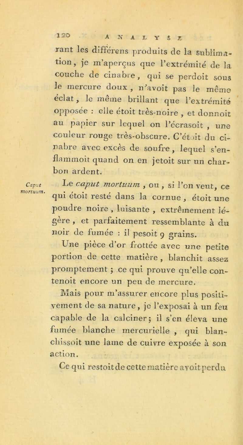 Caput mortuum. A N A L V S 15 rant les différens produits de la sublima- tion , je m’aperçus que l’extrémité de la couche de cinabre, qui se perdoit sous Je mercure doux , n'avoit pas le même éclat, le meme brillant que l’extrémité opposée : elle étoit très-noire , et donnoit au papier sur lequel on l’écrasoit , une couleur rouge très-obscure. C et >it du ci- nabre avec excès de soufre , lequel s’en- flammoit quand on en jetoit sur un char- bon ardent. Le caput mortuum , ou, si l’on veut, ce qui etoit reste dans la cornue , étoit une poudre noire , luisante , extrêmement lé- gère , et parfaitement ressemblante à du noir de fumée : il pesoit 9 grains. Une pièce d’or frottée avec une petite portion de cette matière , blanchit assez promptement ; ce qui prouve qu’elle con- tenoit encore un peu de mercure. Mais pour m’assurer encore plus positi- vement de sa nature, je l’exposai à un feu capable de la calciner 5 il s’en éleva une fumée blanche mercurielle , qui blan- cliissoit une lame de cuivre exposée à son action. Ce qui restoit de cette matière avoit perdu