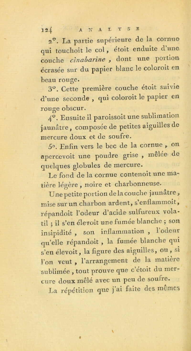 2.0. La partie supérieure de la cornue- qui touclioit le col, etoit enduite ci une couche cînabarine , dont une poition écrasée sur du papier blanc le coloroit en beau rouge. 3°. Cette première couche etoit suivie d’une seconde , qui coloroit le papier en rouge obscur. 4°. Ensuite il paroissoit une sublimation jaunâtre, composée de petites aiguilles de mercure doux et de soufre. 5°. Enfin vers le bec de la cornue ,. on apercevoit une poudre grise , melée do quelques globules de mercure. Le fond de la cornue contenoit une ma- tière légère , noire et charbonneuse. Une petite portion de la couche jaunâtre 7 mise sur un charbon ardent, s’enflammoit, répandoit l’odeur d’acide sulfureux vola- til il s’en élevoit une fumee blanche ; son insipidité , son inflammation , 1 odeur qu’elle répandoit , la fumee blanche qui s’en élevoit, la figure des aiguilles, ou , si l’on veut , l’arrangement de la matière sublimée , tout prouve que c’étoit du mer- cure doux mêlé avec un peu de soufre. La répétition que j ai faite des memes