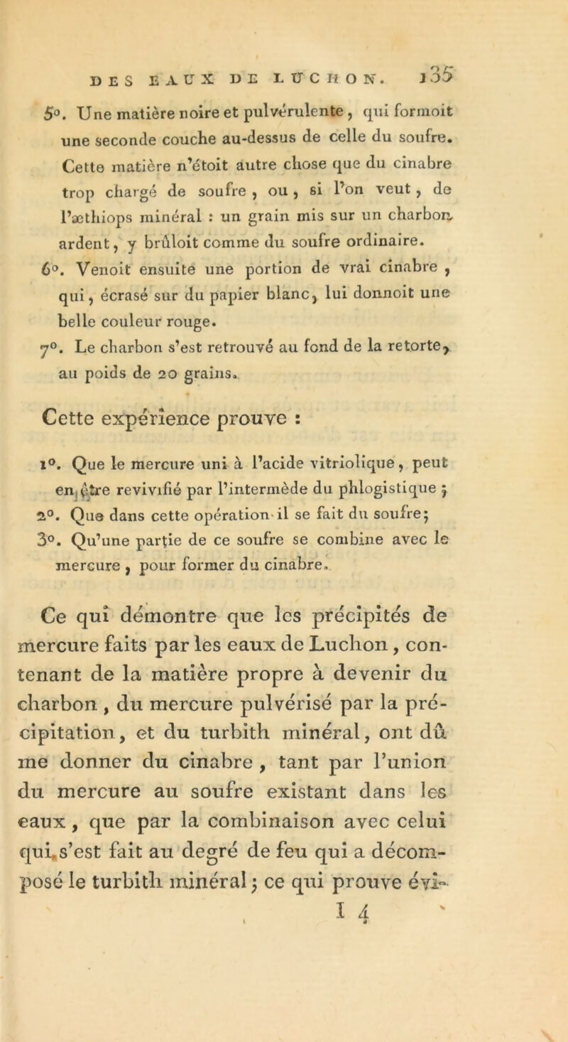 5°. Une matière noire et pulvérulente , qui formoit une seconde couche au-dessus de celle du soufre. Cette matière n’étoit autre chose que du cinabre trop chargé de soufre , ou , si l’on veut , de l’æthiops minéral : un grain mis sur un charbon, ardent, y brûloit comme du soufre ordinaire. 6°. Venoit ensuite une portion de vrai cinabre , qui, écrasé sur du papier blanc, lui donnoit une belle couleur rouge. 7°. Le charbon s’est retrouvé au fond de la retorte> au poids de 20 grains. Cette expérience prouve : i°. Que le mercure uni à l’acide vitriolique, peut enèîre revivifié par l’intermède du phlogistique 5 2°. Que dans cette opération-il se fait du soufre5 3°. Qu’une partie de ce soufre se combine avec le mercure , pour former du cinabre. Ce qui démontre que les précipités de mercure faits par les eaux de Ludion, con- tenant de la matière propre à devenir du charbon , du mercure pulvérisé par la pré- cipitation, et du turbith minéral, ont dû me donner du cinabre , tant par l’union du mercure au soufre existant dans les eaux , que par la combinaison avec celui qui.s’est fait au degré de feu qui a décom- posé le turbith minéral j ce qui prouve éyi- I 4 1 T