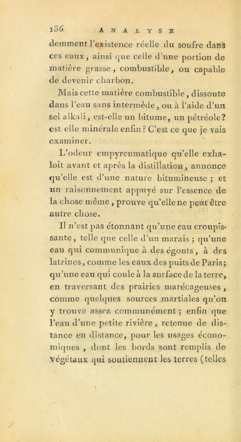 l56 A N A LYSE demment l’existence réelle du soufre dans ces eaux, ainsi <jue celle d'une portion de matière grasse, combustible, ou capable de devenir charbon. Mais cette matière combustible, dissoute dans l’eau sans intermède, ou à l’aide d’un sel alkali, est-elle un bitume, un pétréole? est elle minérale enfin ? C’est ce que je vais examiner. L’odeur empyreumatique qu’elle exha- loit avant et après la distillation, annonce qu’elle est d’une nature bitumineuse ; et un raisonnement appuyé sur l’essence de la chose même , prouve qu’elle ne peut être autre chose. Il n’est pas étonnant qu’une eau croupis- sante , telle que celle d’un marais ; qu’une eau qui communique à des égouts, à des latrines, comme les eaux des puits de Paris; qu’une eau qui coule à la surface de la terre, en traversant des prairies marécageuses , comme quelques sources martiales qu’on y trouve assez communément ; enfin que l’eau d’une petite rivière , retenue de dis- tance en distance, pour les usages écono- miques , dont les bords sont remplis de végétaux qui soutiennent les terres (telles