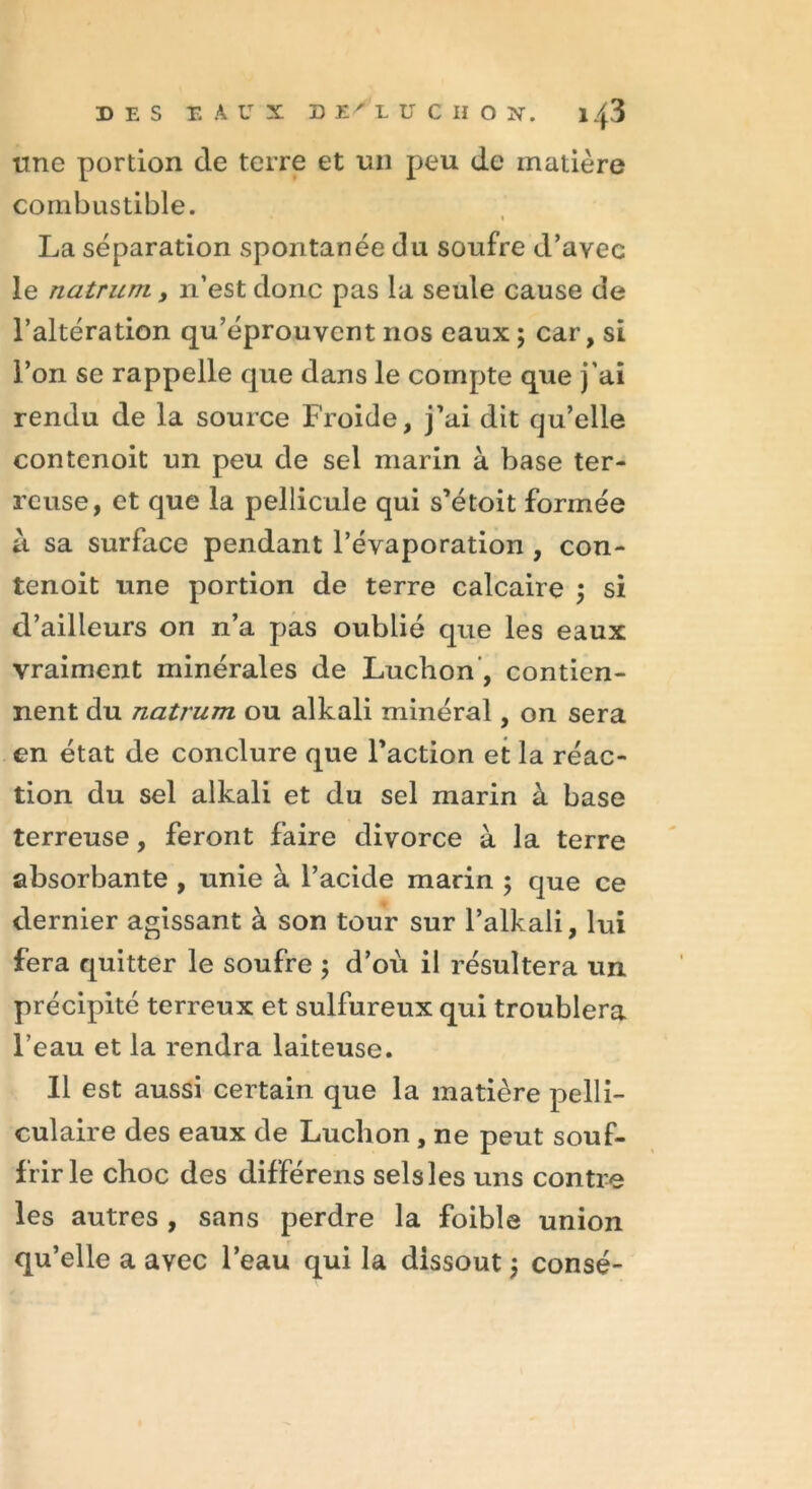 une portion de terre et un peu de matière combustible. La séparation spontanée du soufre d’avec le natrum , n’est donc pas la seule cause de l’altération qu’éprouvent nos eaux; car, si l’on se rappelle que dans le compte que j’ai rendu de la source Froide, j’ai dit qu’elle contenoit un peu de sel marin à base ter- reuse, et que la pellicule qui s’étoit formée à sa surface pendant l’évaporation , con- tenoit une portion de terre calcaire ; si d’ailleurs on n’a pas oublié que les eaux vraiment minérales de Luchon, contien- nent du natrum ou alkali minéral, on sera en état de conclure que l’action et la réac- tion du sel alkali et du sel marin à base terreuse, feront faire divorce à la terre absorbante , unie à l’acide marin ; que ce dernier agissant à son tour sur l’alkali, lui fera quitter le soufre ; d’où il résultera un précipité terreux et sulfureux qui troublera l’eau et la rendra laiteuse. Il est aussi certain que la matière pelli- culaire des eaux de Luchon, ne peut souf- frir le choc des différens sels les uns contre les autres , sans perdre la foible union qu’elle a avec l’eau qui la dissout ; consé-