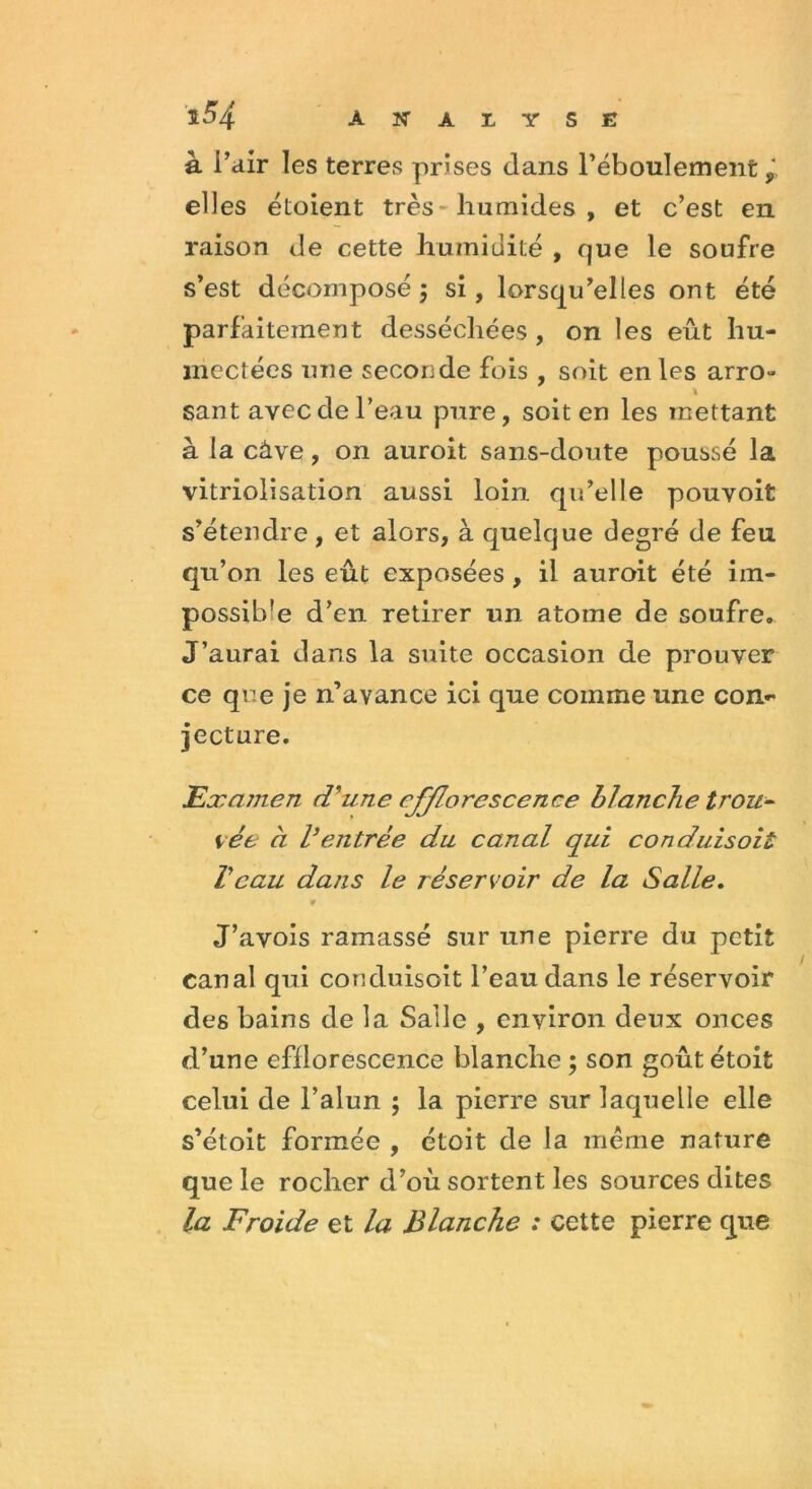 à l’air les terres prises dans l’éboulement elles éloient très humides , et c’est en raison de cette humidité , que le soufre s’est décomposé ; si, lorsqu’elles ont été parfaitement desséchées , on les eût hu- mectées une seconde fois , soit en les arro** * sant avec de l’eau pure, soit en les mettant à la câve, on auroit sans-doute poussé la vitriolisation aussi loin qu’elle pouvoit s’étendre, et alors, à quelque degré de feu qu’on les eût exposées , il auroit été im- possible d’en retirer un atome de soufre. J’aurai dans la suite occasion de prouver ce que je n’avance ici que comme une con- jecture. Examen d'une efflorescence blanche trou- vée à l’entrée du canal qui conduisait Veau dans le réservoir de la Salle. ¥ J’avois ramassé sur une pierre du petit canal qui conduisoit l’eau dans le réservoir des bains de la Salle , environ deux onces d’une efflorescence blanche ; son goûtétoit celui de l’alun ; la pierre sur laquelle elle s’étoit formée , étoit de la même nature que le rocher d’où sortent les sources dites la Froide et la Blanche : cette pierre que