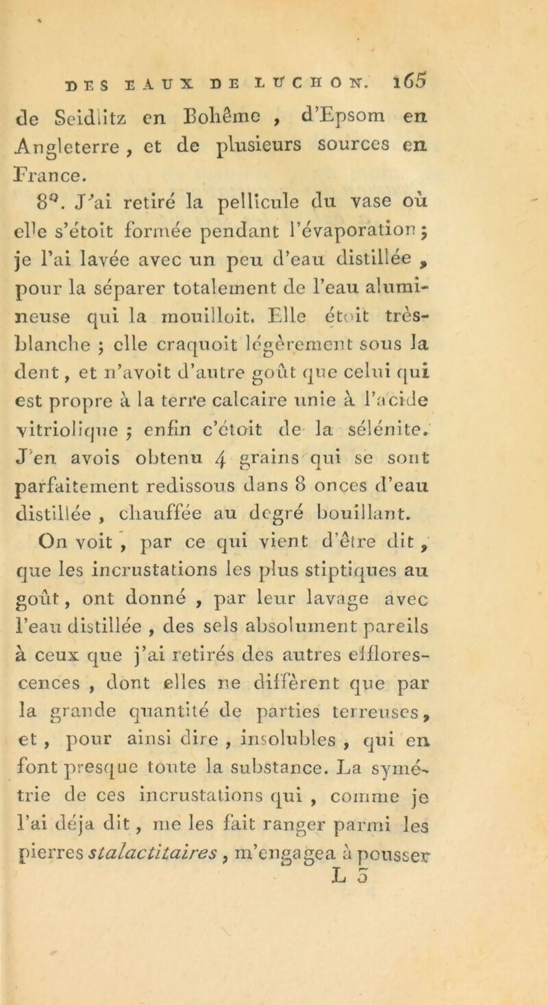 de Seidlitz en Boliême , d’Epsom en Angleterre , et de plusieurs sources en France. 8L J'ai retiré la pellicule du vase où ehe s’étoit formée pendant l’évaporation; je Bai lavée avec un peu d’eau distillée , pour la séparer totalement de l’eau alumi- neuse qui la inouilloit. Elle étoit très- hlanche ; elle craquoit légèrement sous la dent, et n’avoït d’autre goût que celui c[ui est propre à la terre calcaire unie à l’acide vitriolique ; enfin c’ctoit de la sélénite. J'en avois obtenu \ grains qui se sont parfaitement redissous dans 8 onces d’eau distillée , chauffée au degré bouillant. On voit , par ce qui vient d’être dit , que les incrustations les plus stiptiques au goût, ont donné , par leur lavage avec l’eau distillée , des sels absolument pareils à ceux que j’ai retirés des autres elflores- cences , dont elles ne diffèrent que par la grande quantité de parties terreuses, et , pour ainsi dire , insolubles , qui en font presque toute la substance. La symé- trie de ces incrustations qui , comme je l’ai déjà dit, me les fait ranger parmi les pierres stalactitaires , m’engagea a pousser L 5