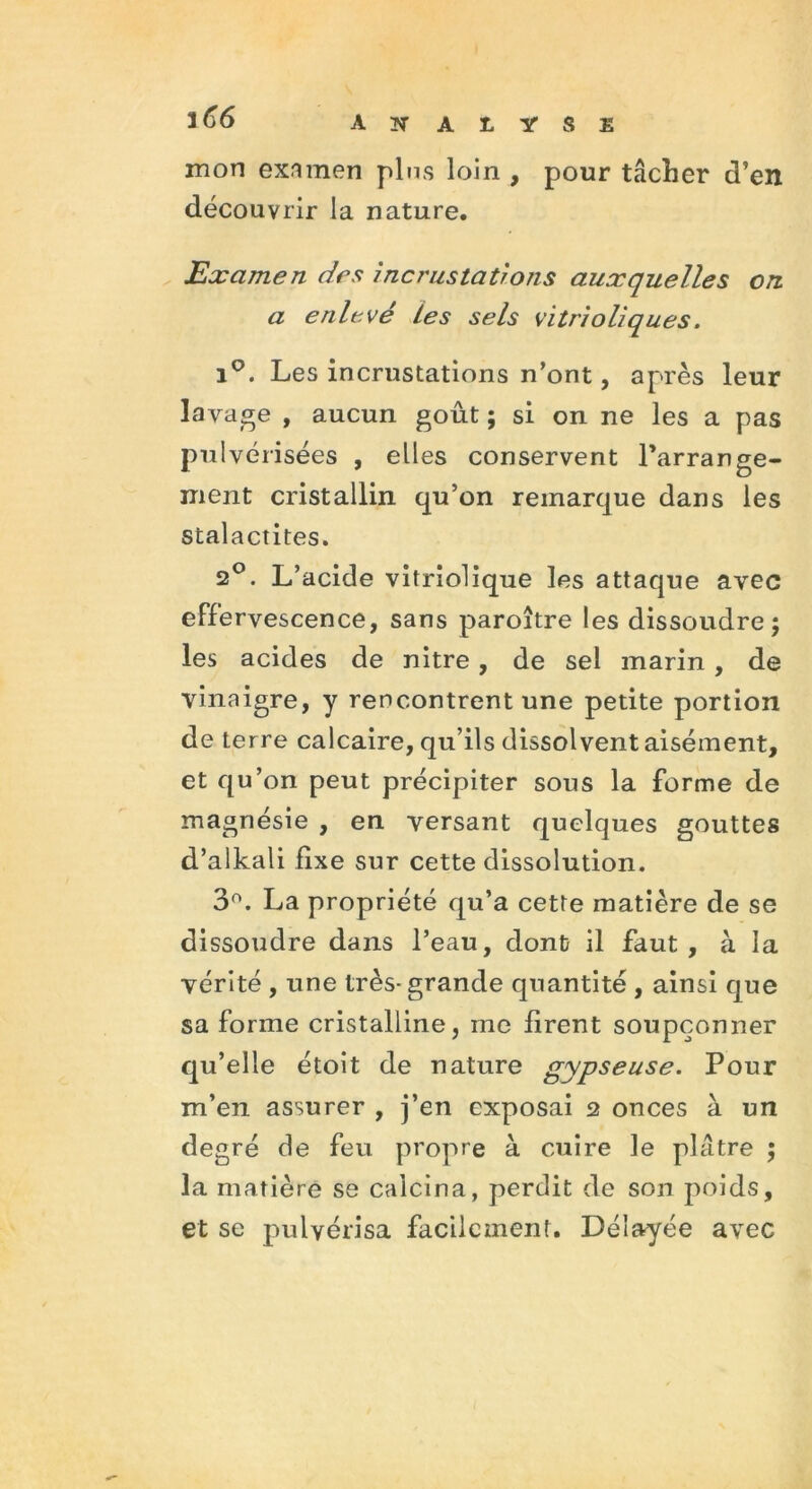 mon examen pins loin , pour tâcher d’en découvrir la nature. Examen des incrustations auxquelles on. a enlevé Les sels vitrioliques. i°. Les incrustations n’ont, après leur lavage , aucun goût ; si on ne les a pas pulvérisées , elles conservent l'arrange- ment cristallin qu’on remarque dans les stalactites. 2°. L’acide vitriolique les attaque avec effervescence, sans paroître les dissoudre; les acides de nitre , de sel marin , de vinaigre, y rencontrent une petite portion de terre calcaire, qu’ils dissolvent aisément, et qu’on peut précipiter sous la forme de magnésie , en versant quelques gouttes d’alkali fixe sur cette dissolution. 3°. La propriété qu’a cette matière de se dissoudre dans l’eau, dont il faut, à la vérité , une très- grande quantité , ainsi que sa forme cristalline, me firent soupçonner qu’elle étoit de nature gypse use. Pour m’en assurer , j’en exposai 2 onces à un degré de feu propre à cuire le plâtre ; la matière se calcina, perdit de son poids, et se pulvérisa facilement. Délayée avec