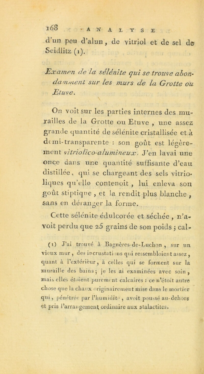 îob ‘Analyse d’un peu d’alun , de vitriol et de sel de Seidlitz (1). Examen de la sélénite qui se trouve abon- damnœrit sur les murs de la Grotte ou Etuve. \ On voit sur les parties internes des mu- railles de la Grotte ou Etuve , une assez grande quantité de sélénite cristallisée et à de mi-transparente : son goût est légère- ment vitriolieo-alumineux. J’en lavai une once dans une quantité suffisante d’eau distillée, qui se chargeant des sels vitrio- liques qu’elle contenoit , lui enleva son goût stiptique , et la rendit plus blanche , sans en déian^er la forme. Cette sélénite édulcorée et sécîiée , n’a- voit perdu que i5 grains de son poids j cal- (0 J’ai trouvé à Bagnères-de-Luchon , sur un vieux mur , des incrustations qui ressembloient assez , quant à l’extérieur, à celles qui se forment sur la muraille des bains j je les ai examinées avec soin, mais elles étoient purement calcaires : ce n’étoit autre chose que la chaux originairement mise dans le mortier qui, pénétrée par l’humidité , avoit poussé au-dehors et pris l’arrangement ordinaire aux stalactites.