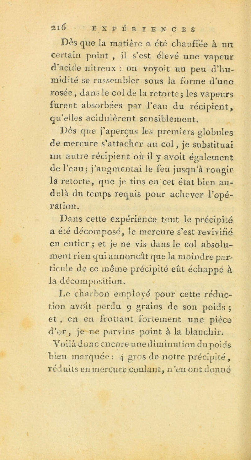 Dès q ne la matière a été chauffée à un certain point , il s’est élevé une vapeur d’acide nitreux : on voyoit un peu d’hu- midité se rassembler sous la forme d’une rosée, dans le col de la retorte; les vapeurs furent absorbées par l’eau du récipient, qu’elles acid nièrent sensiblement. Dès que j’apepçus les premiers globules de mercure s’attacher au col, je substituai un autre récipient où il y avoit également de l’eau; j’augmentai le feu jusqu’à rougir la retorte, que je tins en cet état bien au- delà du temps requis pour achever l’opé- ration. Dans cette expérience tout le précipité a été décomposé, le mercure s’est revivifié en entier ; et je ne vis dans le col absolu- ment rien qui annonçât que la moindre par- ticule de ce même précipité eut échappé à la décomposition. Le charbon employé pour cette réduc- tion avoit perdu 9 grains de son poids ; et , en en frottant fortement une pièce d’or, je ne parvins point à la blanchir. Voilà donc encore une diminution du poids bien marquée : 4 gros de notre précipité , réduits en mercure coulant, n’en ont donné