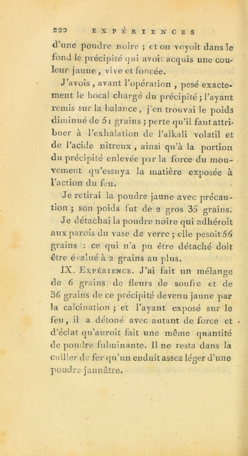 d’une poudre noire ; et on voyoit dans le fond le précipité qui avait acquis une cou- leur jaune , vive et foncée. J avois , avant l’opération , pesé exacte- ment le bocal charge du précipité } l’ayant remis sur la balance, j en trouvai le poids diminué de 51 grains ; perte qu’il faut attri- buer a l’exhalation de l’alkali volatil et de 1 acide nitreux , ainsi qu’à la portion du précipité enlevée par la force du mou- vement qu’essuya la matière exposée à l'action du feu. Je retirai la poudre jaune avec précau- tion • son poids fut de 2 gros 35 grains. Je détachai la poudre noire qui adhéroit aux parois du vase de verre ; elle pesoit56 grains : ce qui n’a pu être détaché doit être évalué à 2 grains au plus. IX. Expérience. J’ai fait un mélange O de 6 grains de fleurs de soufre et de 36 grains de ce précipité devenu jaune par la calcination $ et l’ayant exposé sur le feu, il a détoné avec autant de force et d’éclat qu’auroit fait une même quantité de poudre fulminante. Jl ne resta dans la cuiller de fer qu’un enduit assez léger d’une poudre jaunâtre. c