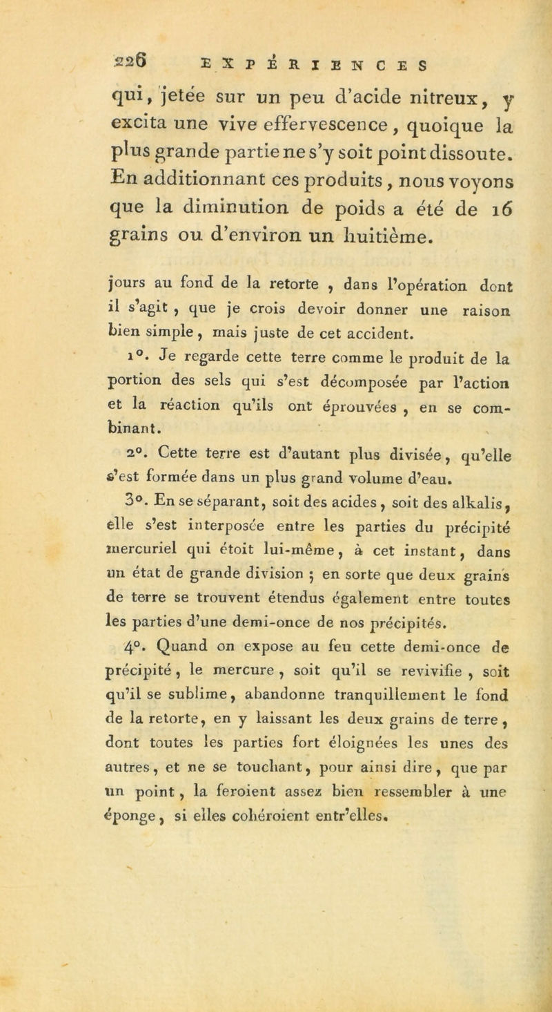 qui, jetée sur un peu d’acide nitreux, y excita une vive effervescence , quoique la plus grande partie ne s’y soit point dissoute. En additionnant ces produits , nous voyons que la diminution de poids a été de 16 grains ou d’environ un huitième. jours au fond de la retorte , dans l’opération dont il s’agit , que je crois devoir donner une raison bien simple , mais juste de cet accident. i°. Je regarde cette terre comme le produit de la portion des sels qui s’est décomposée par l’action et la réaction qu’ils ont éprouvées , en se com- binant. 2°. Cette terre est d’autant plus divisée, qu’elle s’est formée dans un plus grand volume d’eau. 3°. En se séparant, soit des acides, soit des alkalis, elle s’est interposée entre les parties du précipité mercuriel qui étoit lui-même, à cet instant, dans un état de grande division j en sorte que deux grains de terre se trouvent étendus également entre toutes les parties d’une demi-once de nos précipités. 4°. Quand on expose au feu cette demi-once de précipité, le mercure , soit qu’il se revivifie , soit qu’il se sublime, abandonne tranquillement le fond de la retorte, en y laissant les deux grains de terre, dont toutes les parties fort éloignées les unes des autres, et ne se touchant, pour ainsi dire, que par un point, la feroient assez bien ressembler à une éponge, si elles coliéroient entr’elles.