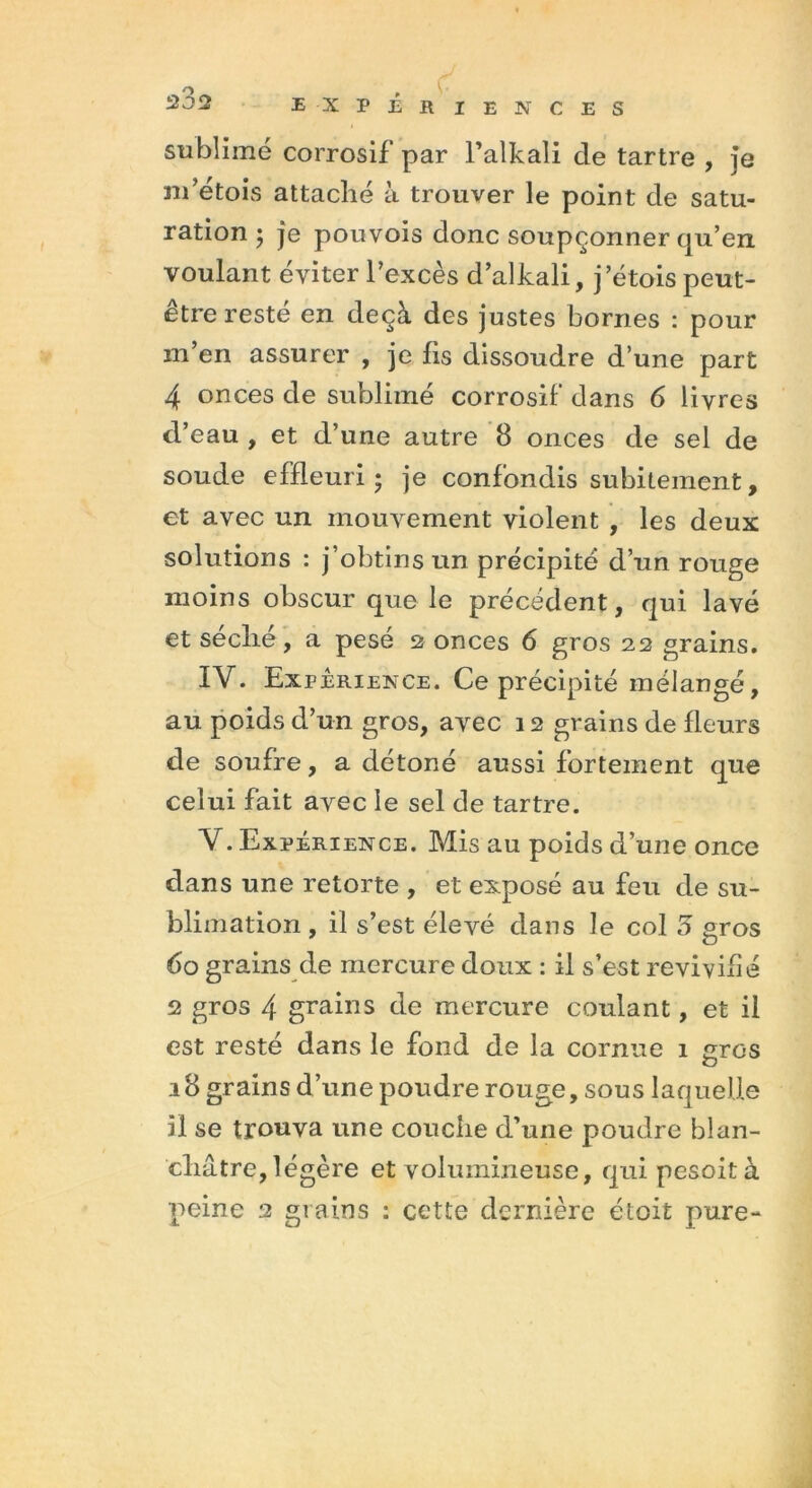 202 E X F É R IEÜVCES sublimé corrosif par Palkali de tartre , je m’étois attaché à trouver le point de satu- ration ; je pouvois donc soupçonner qu’en voulant éviter l’excès d’alkali, j’étois peut- être resté en deçà des justes bornes : pour in en assurer , je lis dissoudre d une part 4 onces de sublimé corrosif dans 6 livres d’eau , et d’une autre 8 onces de sel de soude effleuri • je confondis subitement, et avec un mouvement violent , les deux solutions : j’obtins un précipité d’un rouge moins obscur que le précédent, qui lavé et se elle, a pesé 2 onces 6 gros 22 grains. IY. Expérience. Ce précipité mélangé, au poids d’un gros, avec 12 grains de Heurs de soufre, a détoné aussi fortement que celui fait avec le sel de tartre. Y. Expérience. Mis au poids d’une once dans une retorte , et exposé au feu de su- blimation , il s’est élevé dans le col 5 gros 60 grains de mercure doux : il s’est revivifié 2 gros 4 grains de mercure coulant, et il est resté dans le fond de la cornue 1 gros 18 grains d’une poudre rouge, sous laquelle il se trouva une couche d’une poudre blan- châtre, légère et volumineuse, qui pesoità peine 2 grains : cette dernière étoit pure-