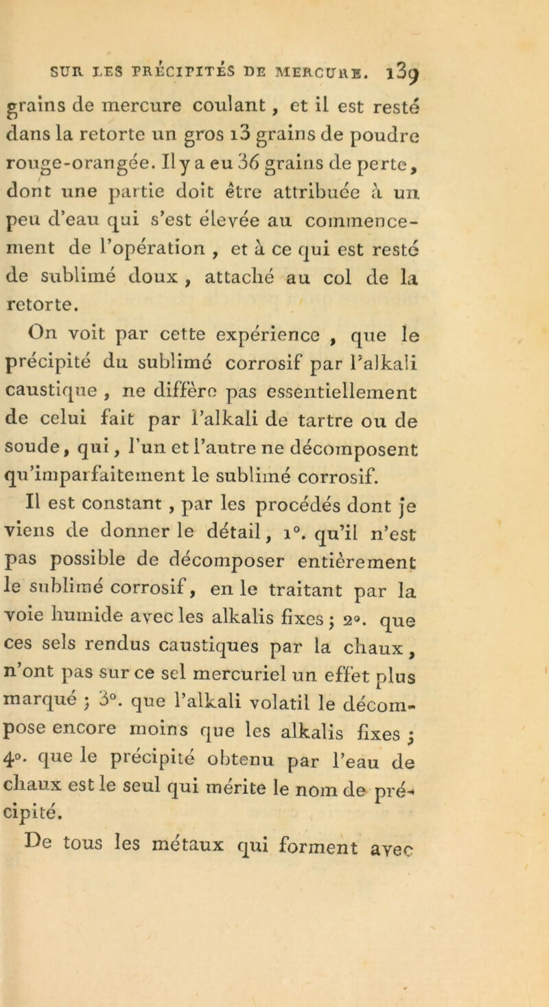 grains de mercure coulant, et il est resté dans la retorte un gros i3 grains de poudre rouge-orangée. Il y a eu 36 grains de perte, dont une partie doit être attribuée à un peu d’eau qui s’est élevée au commence- ment de l’opération , et à ce qui est resté de sublimé doux , attaché au col de la retorte. On voit par cette expérience , que le précipité du sublimé corrosif par Talkali caustique , ne diffère pas essentiellement de celui fait par i’alkali de tartre ou de soude, qui, l’un et l’autre ne décomposent qu’imparfaitement le sublimé corrosif. Il est constant , par les procédés dont je viens de donner le détail, i°. qu’il n’est pas possible de décomposer entièrement le sublimé corrosif, en le traitant par la voie humide avec les alkalis fixes; 2°. que ces sels rendus caustiques par la chaux, n’ont pas sur ce sel mercuriel un effet plus marqué ; 3°. que l’alkali volatil le décom- pose encore moins que les alkalis fixes ; 4,°* que le piecipite obtenu par l’eau de chaux est le seul qui mérité le nom de pré-* cipité. De tous les métaux qui forment avec