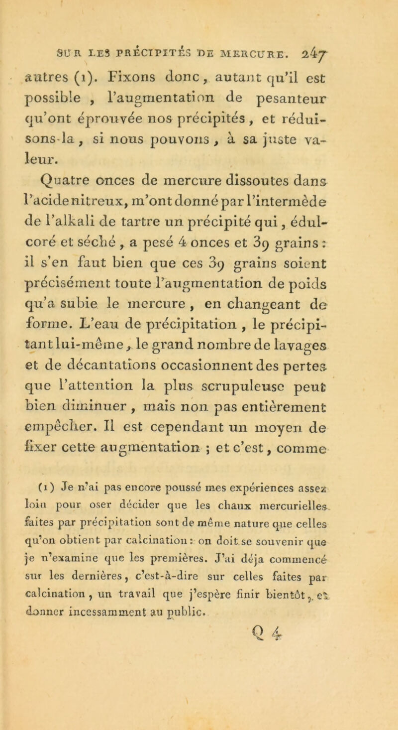 autres (1). Fixons donc, autant qu’il est possible , l’augmentation de pesanteur qu’ont éprouvée nos précipités , et rédui- sons-la, si nous pouvons, à sa juste va- leur. Quatre onces de mercure dissoutes dans l’acide nitreux, m’ont donné par l’intermède de l’alkali de tartre un précipité qui, édul- coré et séclié , a pesé 4 onces et 39 grains : il s’en faut bien que ces 39 grains soient précisément toute l’augmentation de poids qu’a subie le mercure , en changeant de forme. L’eau de précipitation , le précipi- tant lui-méme, le grand nombre de lavages et de décantations occasionnent des pertes que l’attention la plus scrupuleuse peut bien diminuer , mais non pas entièrement empêcher. Il est cependant un moyen de fixer cette augmentation ; et c’est, comme (O Je n’ai pas encore poussé mes expériences assez loin pour oser décider que les chaux mercurielles faites par précipitation sont de même nature que celles qu’on obtient par calcination: on doit se souvenir que je n’examine que les premières. J’ai déjà commencé sur les dernières, c’est-à-dire sur celles faites par calcination, un travail que j’espère finir bientôteï donner incessamment au public.