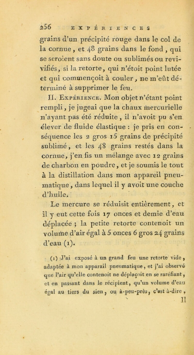 grains d’un précipité rouge dans le col de la cornue , et 48 grains dans le fond , qui se seroient sans doute ou sublimés ou revi- vifiés, si la retorte, qui n’étoit point lutée et qui commençoit à couler, ne in’eût dé- terminé à supprimer le feu. II. Expérience. Mon objet n’étant point rempli, je jugeai que la chaux mercurielle n’ayant pas été réduite , il n’avoit pu s’en élever de fluide élastique : je pris en con- - séquence les 2 gros i5 grains de précipité sublimé, et les 48 grains restés dans la cornue, j’en fis un mélange avec 12 grains de charbon en poudre, et je soumis le tout à la distillation dans mon appareil pneu- matique , dans lequel il y avoit une couche d’huile. Le mercure se réduisit entièrement, et Il y eut cette fois 17 onces et demie d’eau déplacée ; la petite retorte contenoit un volume d’air égal à 5 onces 6 gros 24 grains d’eau (1). (1) J’ai exposé à un grand feu une retorte vide, adaptée à mon apparail pneumatique, et j’ai observé que l’air qu’elle contenoit ne déplaçoit en se raréfiant, et en passant dans le récipient, qu’un volume d’eau égal au tiers du sien, ou à-peu-près, c’est ù-dire ,