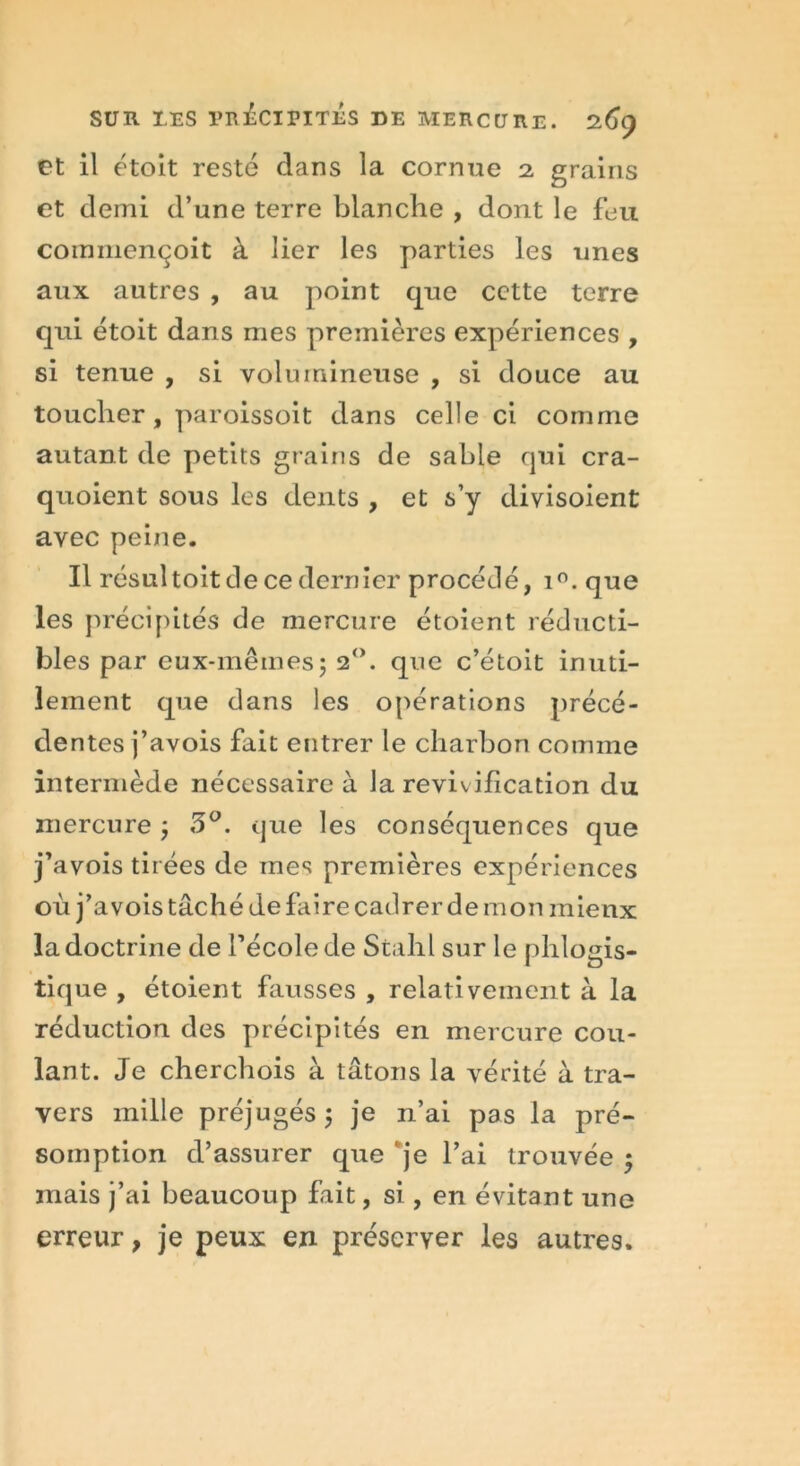 et il étoit resté dans la cornue 2, grains et demi d’une terre blanche , dont le feu commençoit à lier les parties les unes aux autres , au point que cette terre qui étoit dans mes premières expériences , si tenue , si volumineuse , si douce au toucher, paroissoit dans celle ci comme autant de petits grains de sable qui cra- quoient sous les dents , et s’y divisoient avec peine. Il résultoit de ce dernier procédé, i°. que les précipités de mercure étoient réducti- bles par eux-mêmes5 20. que c’étoit inuti- lement que dans les opérations précé- dentes j’avois fait entrer le charbon comme intermède nécessaire à la revivification du mercure ; 3°. que les conséquences que j’avois tirées de mes premières expériences où j’avois tâché de faire cadrer de mon mieux la doctrine de l’école de Stahl sur le phlogis- tique , étoient fausses , relativement à la réduction des précipités en mercure cou- lant. Je cherchois à tâtons la vérité à tra- vers mille préjugés $ je n’ai pas la pré- somption d’assurer que je l’ai trouvée $ mais j’ai beaucoup fait, si , en évitant une erreur, je peux en préserver les autres.