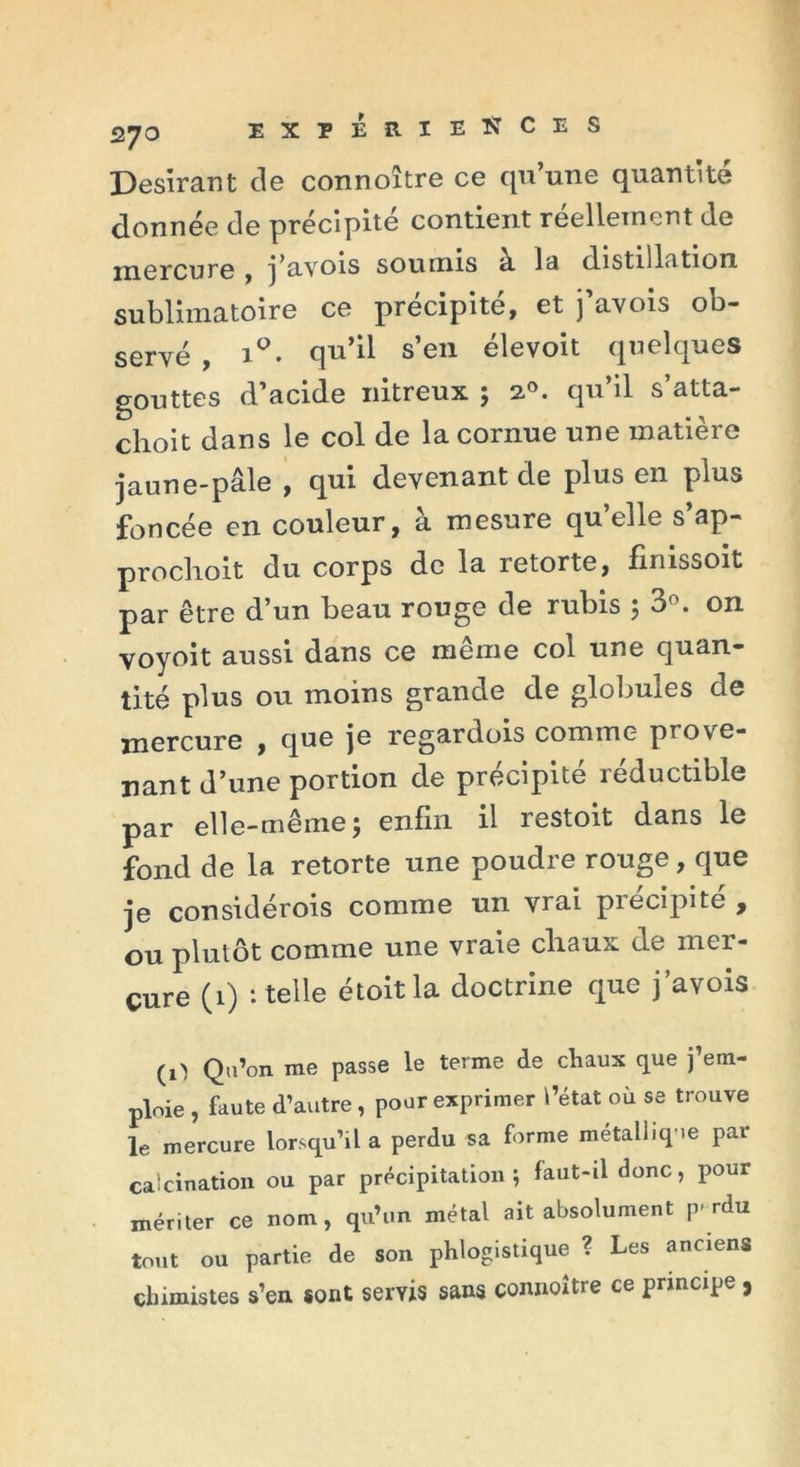 Désirant de connoître ce qu’une quantité donnée de précipite contient réellement de mercure , j’uvois soumis a la distillation sublhnatoire ce précipité, et j’avois ob- servé , i°. qu’il s’en élevoit quelques gouttes d’acide nitreux ; 2.0. qu’il s’atta- choit dans le col de la cornue une matière jaune-pâle , qui devenant de plus en plus foncée en couleur, à mesure qu’elle s’ap- proclioit du corps de la retorte, finissoit par être d’un beau rouge de rubis ; 3°. on voyoit aussi dans ce même col une quan- tité plus ou moins grande de globules de mercure , que je regardois comme prove- nant d’une portion de précipité réductible par elle-même ; enfin il restoit dans le fond de la retorte une poudre rouge, que je considérois comme un vrai précipité , ou plutôt comme une vraie cliaux de mer- cure (1) ‘.telle étoitla doctrine que j’avois (O Qu’on me passe le terme de cliaux que j’em- ploie , faute d’autre, pour exprimer l’état où se trouve le mercure lorsqu’il a perdu sa forme métallique par calcination ou par précipitation; faut-il donc, pour mériter ce nom, qu’un métal ait absolument p-rdu tout ou partie de son phlogistique ? Les anciens chimistes s’en sont servis sans connoître ce principe ,