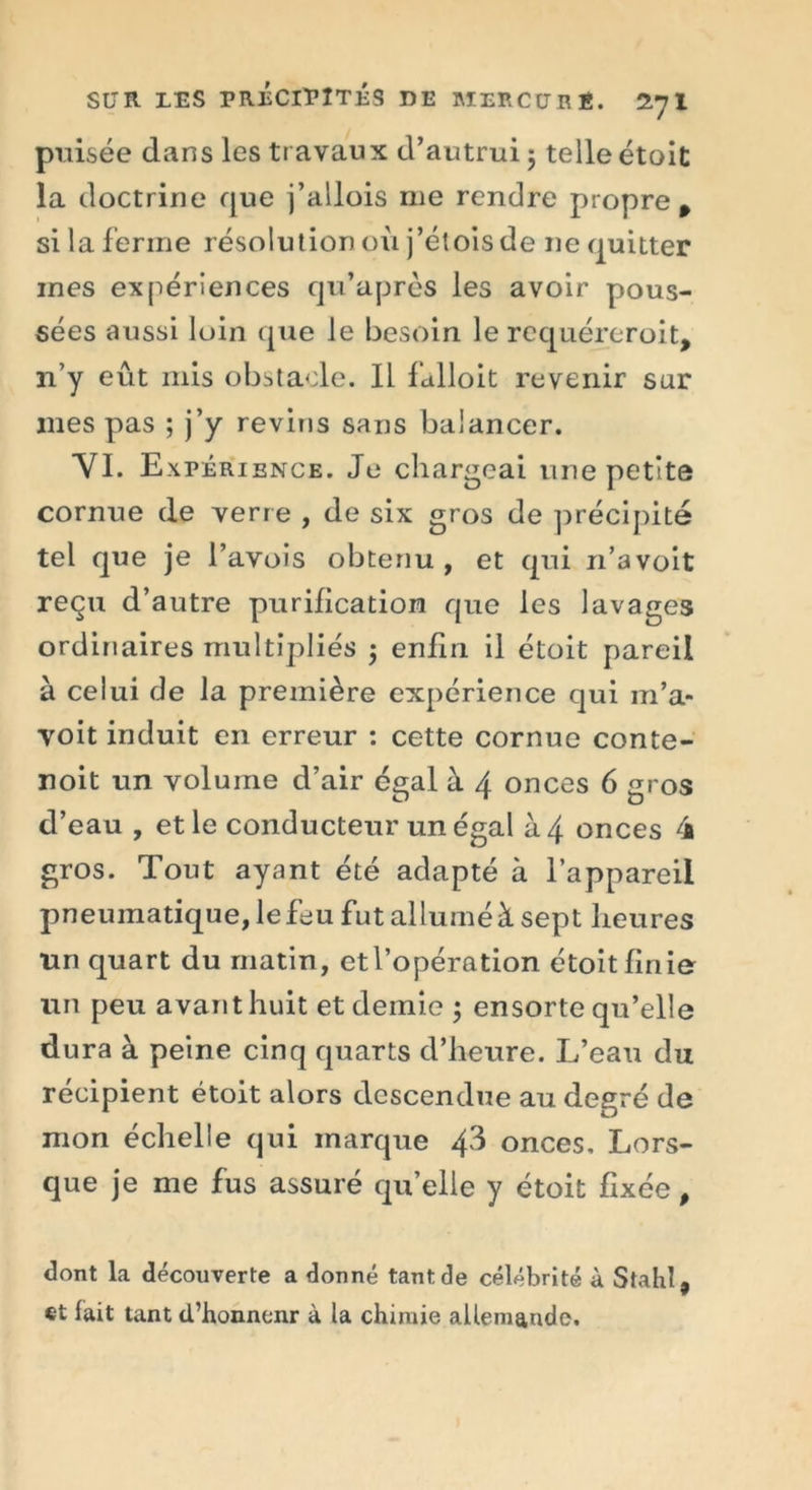 puisée dans les travaux d’autrui ; telle étoit la doctrine que j’allois me rendre propre p si la ferme résolution où j’étoisde ne quitter mes expériences qu’après les avoir pous- sées aussi loin que le besoin le requéreroit, n’y eût mis obstacle. Il fidloit revenir sur mes pas ; j’y revins sans balancer. VI. Expérience. Je chargeai une petite cornue de verre , de six gros de précipité tel que je l’avois obtenu , et qui n’a voit reçu d’autre purification que les lavages ordinaires multipliés j enfin il étoit pareil à celui de la première expérience qui in’a- voit induit en erreur : cette cornue conte- noit un volume d’air égal à 4 onces 6 gros d’eau , et le conducteur un égal à 4 onces 4 gros. Tout ayant été adapté à l’appareil pneumatique, le feu fut alluméà sept heures lin quart du matin, etl’opération étoit finie un peu avant huit et demie ; ensorte qu’elle dura à peine cinq quarts d’heure. L’eau du récipient étoit alors descendue au degré de mon échelle qui marque 43 onces. Lors- que je me fus assuré qu’elle y étoit fixée p dont la découverte a donné tant de célébrité à Stahl, et lait tant d’honnenr à la chimie allemande.