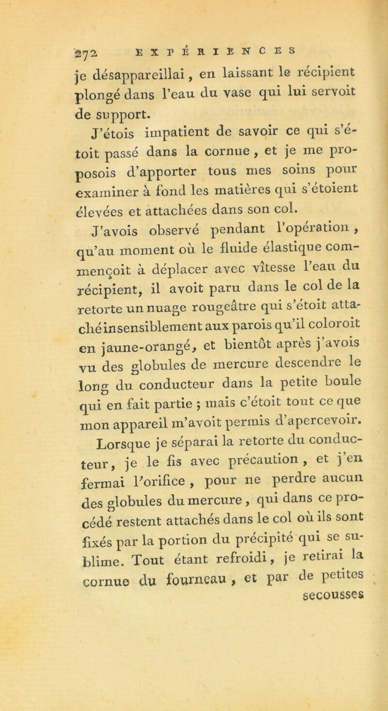 je désappareillai, en laissant le récipient plongé dans l’eau du vase qui lui servoit de support. J’étois impatient de savoir ce qui s’é- toit passé dans la cornue , et je me pro- posois d’apporter tous mes soins pour examiner à fond les matières qui s etoient élevées et attachées dans son col. J’avois observé pendant l’opération , qu’au moment où le fluide élastique corn- mençoit à déplacer avec vitesse l’eau du récipient, il avoit paru dans le col de la retorte un nuage rougeâtre qui s’étoit atta- ché insensiblement aux parois qu’il coloroit en jaune-orangé, et bientôt après j’avois vu des globules de mercure descendre le long du conducteur dans la petite boule qui en fait partie ; mais c’étoit tout ce que mon appareil m’avoit permis d apercevoii. Lorsque je séparai la retorte du conduc- teur, je le fis avec précaution, et j’en fermai l'orifice , pour ne perdre aucun des globules du mercure , qui dans ce pro- cédé restent attachés dans le col où ils sont fixés par la portion du précipité qui se su- blime. Tout étant refroidi, je retirai la cornue du fourneau , et par de petites secousses