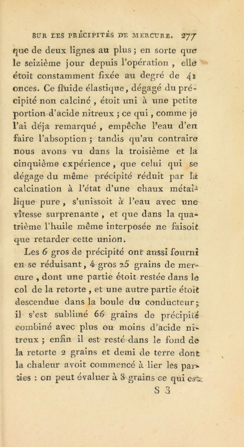 que de deux lignes au plus ; en sorte que le seizième jour depuis l’opération , elle étoit constamment fixée au degré de 41 onces. Ce fluide élastique, dégagé du pré- cipité non calciné , étoit uni à une petite portion d’acide nitreux ; ce qui, comme je l’ai déjà remarqué , empêche l’eau d’en faire l’absoption ; tandis qu’au contraire nous avons vu dans la troisième et la cinquième expérience , que celui qui se dégage du même précipité réduit par la calcination à l’état d’une chaux métal- lique pure , s’unissoit à l’eau avec une vitesse surprenante , et que dans la qua- trième l’huile même interposée ne faisoit que retarder cette union. Les 6 gros de précipité ont aussi fourni en se réduisant, 4 gros 25 grains de mer- cure , dont une partie étoit restée dans le col de la retorte , et une autre partie étoit descendue dans la boule du conducteur ; il s’est sublimé 66 grains do précipité combiné avec plus ou moins d’acide ni- treux ; enfin il est resté dans le fond de la retorte 2 grains et demi de terre dont la chaleur a voit commencé à lier les par»* des : on peut évaluer à 8 grains ce qui e$r££