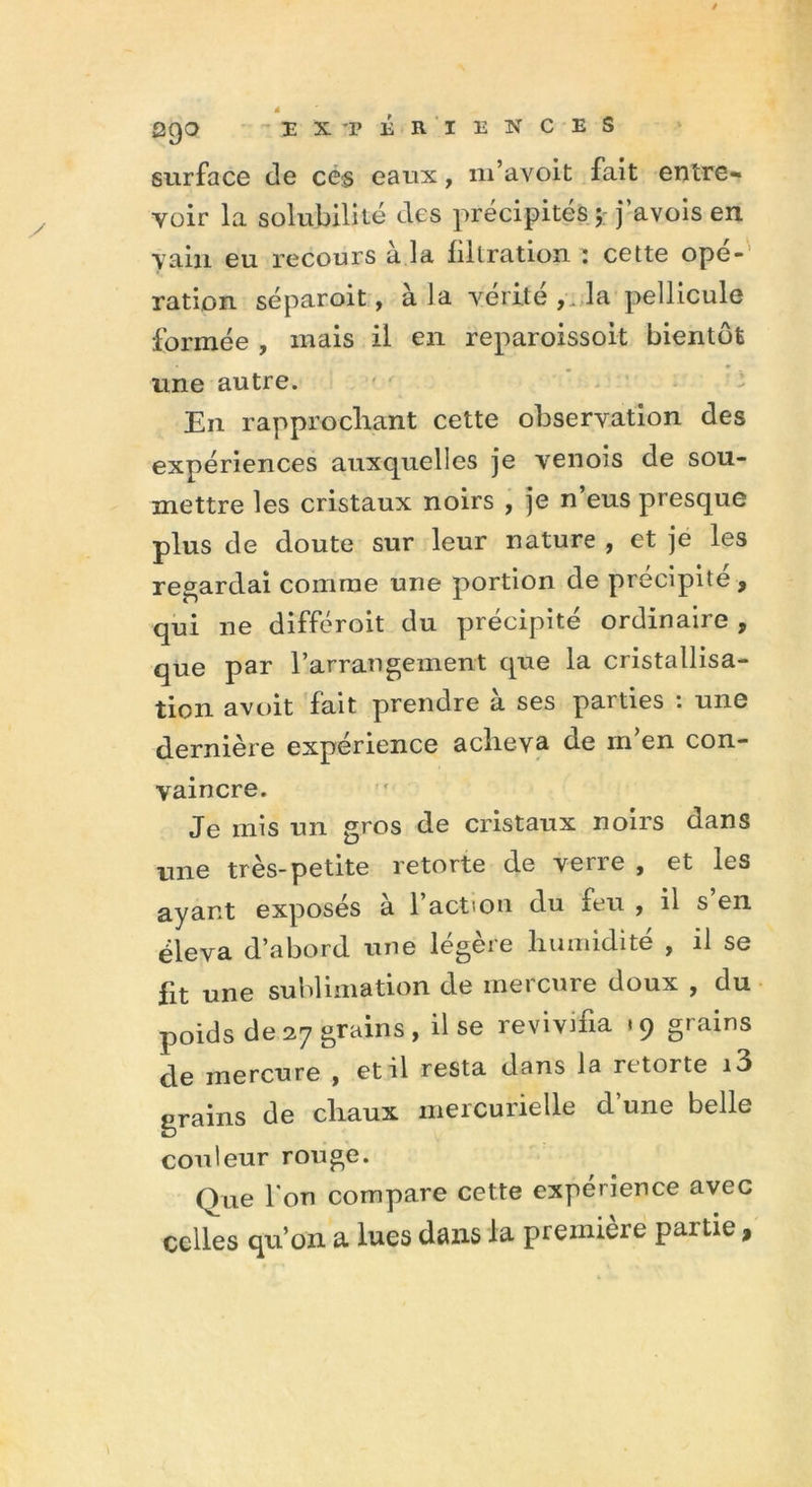 surface de ce§ eaux, m’avoit fait entre- voir la solubilité des précipités ; j’avois en vain eu recours à la filtration : cette opé- ration séparoit, à la vérité, la pellicule formée , mais il en reparoissoit bientôt une autre. En rapprochant cette observation des expériences auxquelles je venois de sou- mettre les cristaux noirs , je n’eus presque plus de doute sur leur nature , et je les regardai comme une portion de précipite, qui ne différoit du précipité ordinaire , que par l’arrangement que la cristallisa- tion avoit fait prendre à ses parties : une dernière expérience acheva de rn’en con- vaincre. Je mis un gros de cristaux noirs dans une très-petite retorte de verre , et les ayant exposés à l’action du feu , il s’en éleva d’abord une légère humidité , il se fit une sublimation de mercure doux , du poids de27 grains, il se revivifia .9 grains de mercure , et il resta dans la retorte i3 grains de chaux mercurielle d’une belle couleur rouge. Que l'on compare cette expérience avec celles qu’on a lues dans la première partie,