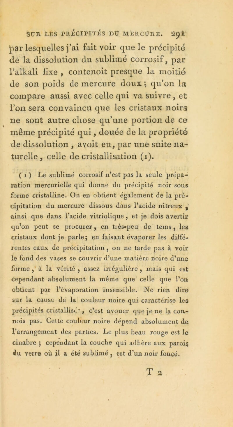 par lesquelles j’ai fait voir que le précipité de la dissolution du sublimé corrosif, par l’alkali fixe , contenoit presque la moitié de son poids de mercure doux ; qu’on la compare aussi avec celle qui va suivre , et l’on sera convaincu que les cristaux noirs ne sont autre chose qu’une portion de ce même précipité qui, douée de la propriété de dissolution , avoit eu, par une suite na- turelle, celle de cristallisation (1). ( x ) Le sublimé corrosif n’est pas la seule prépa- ration mercurielle qui donne du précipité noir sous forme cristalline. On en obtient également de la pré- cipitation du mercure dissous dans l’acide nitreux , ainsi que dans l’acide vitriolique, et je dois avertir qu’on peut se procurer, en très-peu de tems, les cristaux dont je parle; en faisant évaporer les diffé- rentes eaux de précipitation , on ne tarde pas à voir le fond des vases se couvrir d’une matière noire d’une forme , à la vérité , assez irrégulière , mais qui est cependant absolument la même que celle que l’on obtient par l’évaporation insensible. Ne rien dire sur la cause de la couleur noire qui caractérise les précipités cristallisé, c’est avouer (jue je ne la con- nois pas. Cette couleur noire dépend absolument de l’arrangement des parties. Le plus beau rouge est le cinabre ; cependant la couche qui adhère aux parois «lu verre où il a été sublimé , est d'un noir foncé.