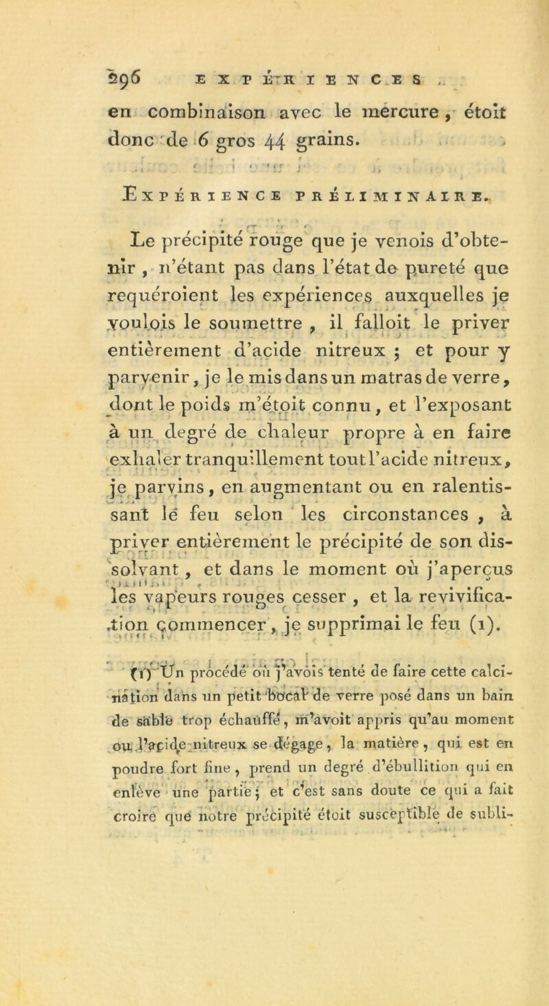 en combinaison avec le mercure , étolt donc : de 6 gros 44 grains. £.il i * *:.r y i, Expérience préliminaire.. Le précipité rouge que je vcnois d’obte- nir , n’étant pas dans l’état do pureté que requéroient les expériences auxquelles je .Youlois le soumettre , il failoit le priver entièrement d’acide nitreux ; et pour y parvenir, je le mis dans un matrasde verre, dont le poids m’éjtoit connu, et l’exposant à un degré de chaleur propre à en faire exhaler tranquillement toutl’acide nitreux, je parvins, en augmentant ou en ralentis- sant lé feu selon les circonstances , à priver entièrement le précipité de son dis- solvant , et dans le moment où j’aperçus .■ * ■ ■■ -, .r les vapeurs rouges cesser , et la revivihca- .tion commencer, je supprimai le feu (1). (ï) IJn procédé où j’avôis tenté de faire cette calci- nation dans un petit bocal de verre posé dans un bain de sable trop échauffé, in’avoit appris qu’au moment Oul’apide nitreux se dégage, la matière, qui est en poudre fort fine, prend un degré d’ébullition qui en enlève une partie • et c’est sans doute ce qui a fait croire que notre précipité étoit susceptible de subli-