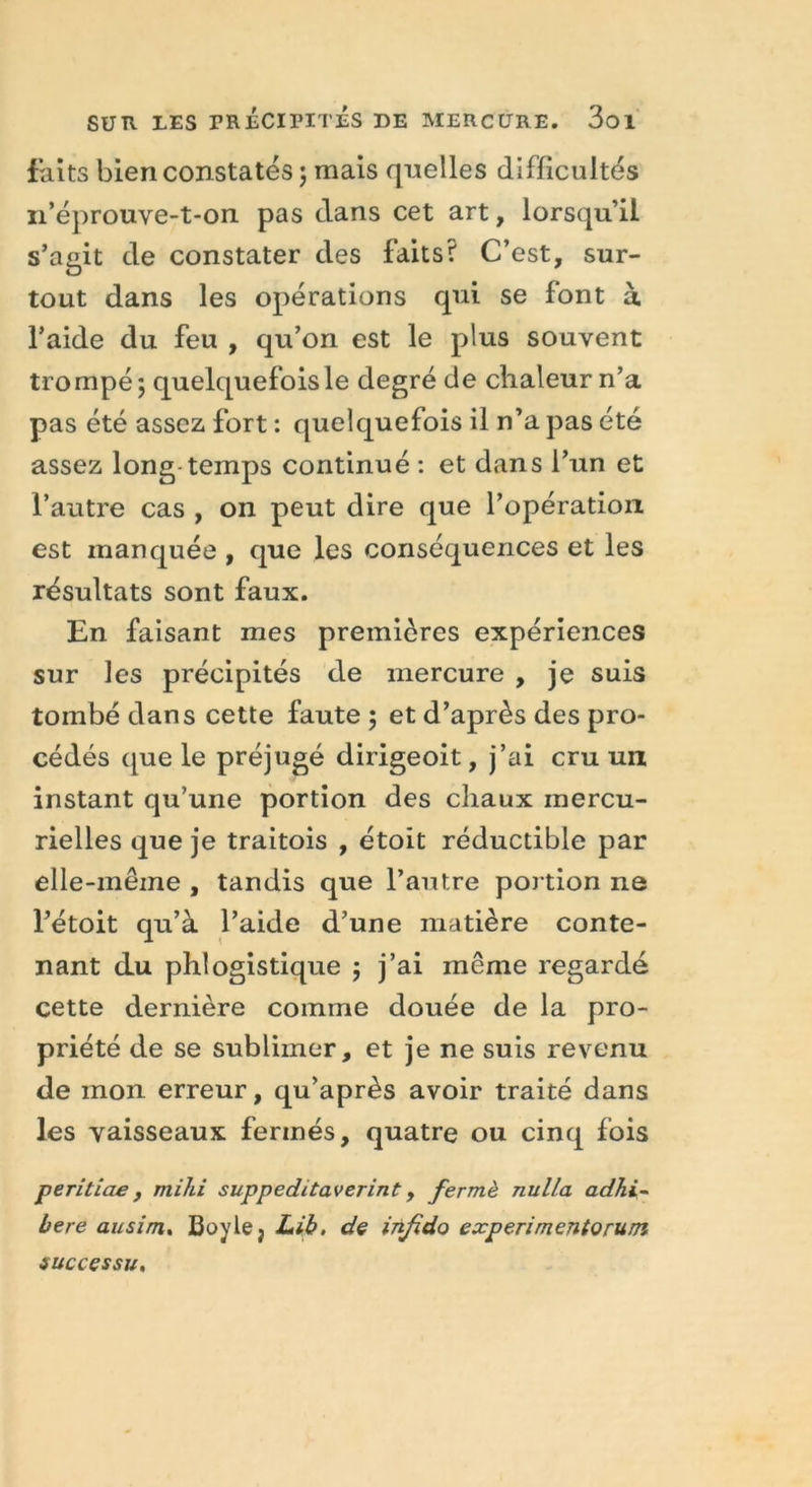 faits bien constatés ; mais quelles difficultés n’éprouve-t-on pas dans cet art, lorsqu’il s’agit de constater des faits? C’est, sur- tout dans les opérations qui se font à l’aide du feu , qu’on est le plus souvent trompé; quelquefois le degré de chaleur n’a pas été assez fort : quelquefois il n’a pas été assez long-temps continué : et dans l’un et l’autre cas , on peut dire que l’opération est manquée , que les conséquences et les résultats sont faux. En faisant mes premières expériences sur les précipités de mercure , je suis tombé dans cette faute ; et d’après des pro- cédés que le préjugé dirigeoit, j’ai cru un instant qu’une portion des chaux mercu- rielles que je traitois , étoit réductible par elle-même , tandis que l’autre portion ne l’étoit qu’à l’aide d’une matière conte- nant du phiogistique ; j’ai même regardé cette dernière comme douée de la pro- priété de se sublimer, et je ne suis revenu de mon erreur, qu’après avoir traité dans les vaisseaux fermés, quatre ou cinq fois peritiae, mihi suppeditaverint, fermé nulla adhi~ bere ausim, Boyle} Lib. de infido experimentorum successu.