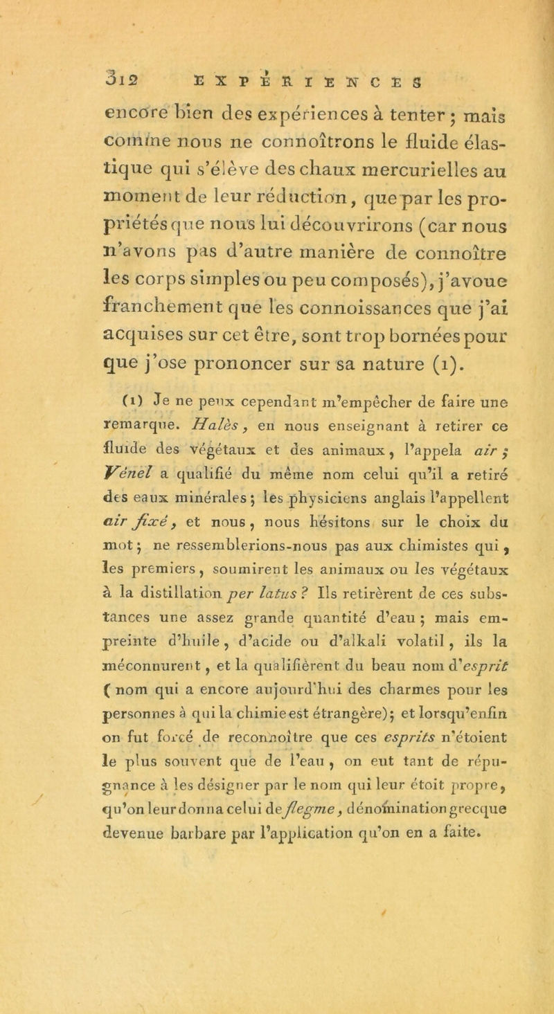 encore bien des expériences à tenter • mais comme nous ne connoîtrons le fluide élas- tique qui s’élève des chaux mercurielles au moment de leur réduction, que par les pro- priétés que nous lui découvrirons (car nous n’avons pas d’autre manière de connoître les corps simples ou peu composés), j’avoue franchement que les connoissances que j’ai acquises sur cet être, sont trop bornées pour que j’ose prononcer sur sa nature (1). (1) Je ne peux cependant m’empêciter de faire une remarque. Haies , en nous enseignant à retirer ce fluide des végétaux et des animaux, l’appela air ; Vènel a qualifié du même nom celui qu’il a retiré des eaux minérales; les physiciens anglais l’appellent air fixé, et nous, nous hésitons sur le choix du mot; ne ressemblerions-nous pas aux chimistes qui, les premiers, soumirent les animaux ou les végétaux à la distillation per latus ? Ils retirèrent de ces subs- tances une assez grande quantité d’eau ; mais em- preinte d’huile, d’acide ou d’alkali volatil, ils la méconnurent, et la qualifièrent du beau nom à'esprit ( nom qui a encore aujourd'hui des charmes pour les personnes à qui la chimieest étrangère); et lorsqu’enfin on fut forcé de reconnoître que ces esprits n’étoient le plus souvent que de l’eau , on eut tant de répu- gnance à les désigner par le nom qui leur étoit propre, qu’on leurdomia celui deflegme, dénomination grecque devenue barbare par l’application qu’on en a faite. /