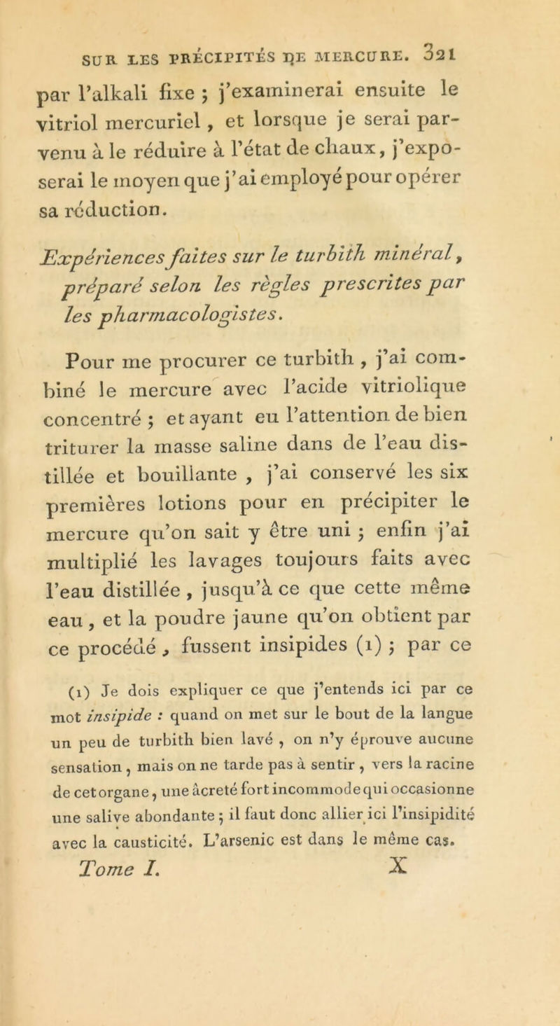 par l’alkali fixe ; j’examinerai ensuite le vitriol mercuriel, et lorsque je serai par- venu à le réduire à 1 état de chaux, j expo- serai le moyen que j’ai employé pour opérer sa réduction. Expériences faites sur le turbith minerai, préparé selon les règles prescrites par les pharmacologistes. Pour me procurer ce turbitli, j ai com- biné le mercure avec l’acide vitriolique concentré; étayant eu l’attention de bien triturer la masse saline dans de l’eau dis- tillée et bouillante , j’ai conservé les six premières lotions pour en précipiter le mercure qu’on sait y être uni ; enfin j’ai multiplié les lavages toujours faits avec l’eau distillée , jusqu’à ce que cette même eau , et la poudre jaune qu’on obtient par ce procédé , fussent insipides (1) ; par ce (1) Je dois expliquer ce que j’entends ici par ce mot insipide : quand on met sur le bout de la langue un peu de turbith bien lavé , on n’y éprouve aucune sensation , mais on ne tarde pas à sentir , vers la racine de cetorgane, uneâcreté fort incommodequioccasionne une salive abondante ; il faut donc allier ici l’insipidité avec la causticité. L’arsenic est dans le même cas. Tome I. X