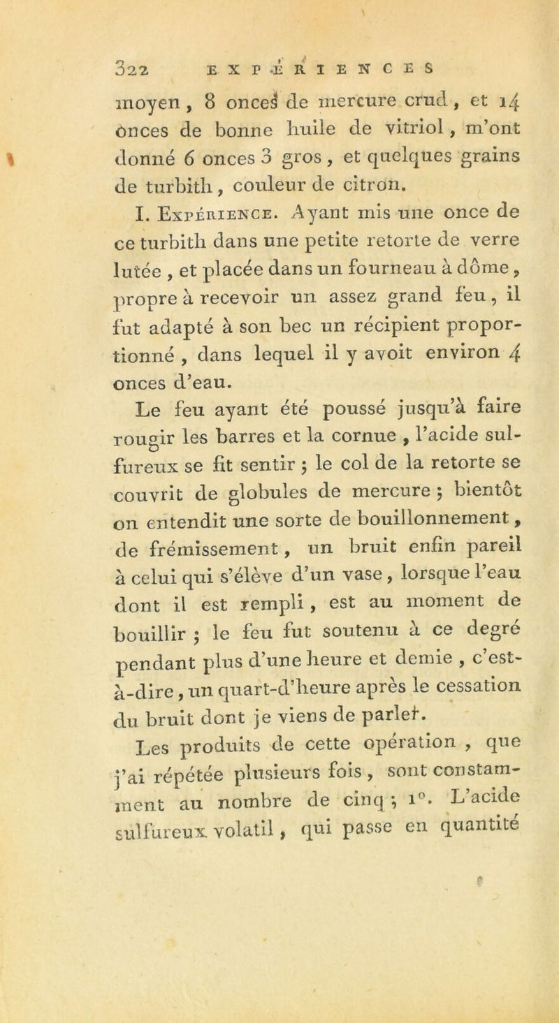 moyen , 8 once3 de mercure crud , et onces de bonne liuile de vitriol, m’ont donné 6 onces 3 gros , et quelques grains de turbith, couleur de citron. I. Expérience. Ayant mis une once de ce turbith dans une petite retorte de verre lutée , et placée dans un fourneau à dôme ? propre à recevoir un assez grand feu, il fut adapté à son bec un récipient propor- tionné , dans lequel il y avoit environ 4 onces d’eau. Le feu ayant été poussé jusqu’à faire rougir les barres et la cornue , l’acide sul- fureux se ht sentir ; le col de la retorte se couvrit de globules de mercure ; bientôt on entendit une sorte de bouillonnement, de frémissement, un bruit enfin pareil à celui qui s’élève d’un vase , lorsque l’eau dont il est rempli, est au moment de bouillir ; le feu fut soutenu à ce degré pendant plus d’une heure et demie , c’est- à-dire , un quart-d’heure après le cessation du bruit dont je viens de parlef. Les produits de cette opération , que j’ai répétée plusieurs fois , sont constam- ment au nombre de cinq -, i°. L’acide sulfureux, volatil , qui passe en quantité