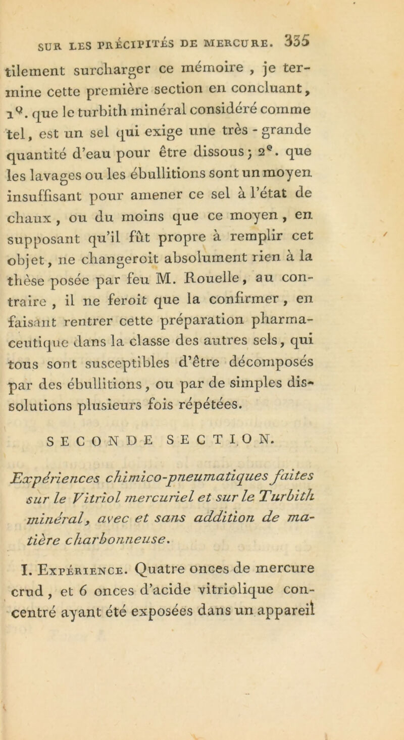 tilement surcharger ce mémoire , je ter- mine cette première section en concluant, i9. que le turbith minéral considéré comme tel, est un sel qui exige une très - grande quantité d’eau pour être dissous; 2°. que les lavages ou les ébullitions sont un moyen insuffisant pour amener ce sel à l’état de chaux , ou du moins que ce moyen , en supposant qu’il fût propre à remplir cet objet, ne changeroit absolument rien à la thèse posée par feu M. Rouelle, au con- traire , il ne feroit que la confirmer , en faisant rentrer cette préparation pharma- ceutique dans la classe des autres sels, qui tous sont susceptibles d’être décomposés par des ébullitions, ou par de simples dis- solutions plusieurs fois répétées. SECONDE SECTION. Expériences chimico-pneumatique s faites sur le Vitriol mercuriel et sur le Turbith minéral, avec et sans addition de ma- tière charbonneuse. I. Expérience. Quatre onces de mercure crud , et 6 onces d’acide vitriolique con- centré ayant été exposées dans un appareil