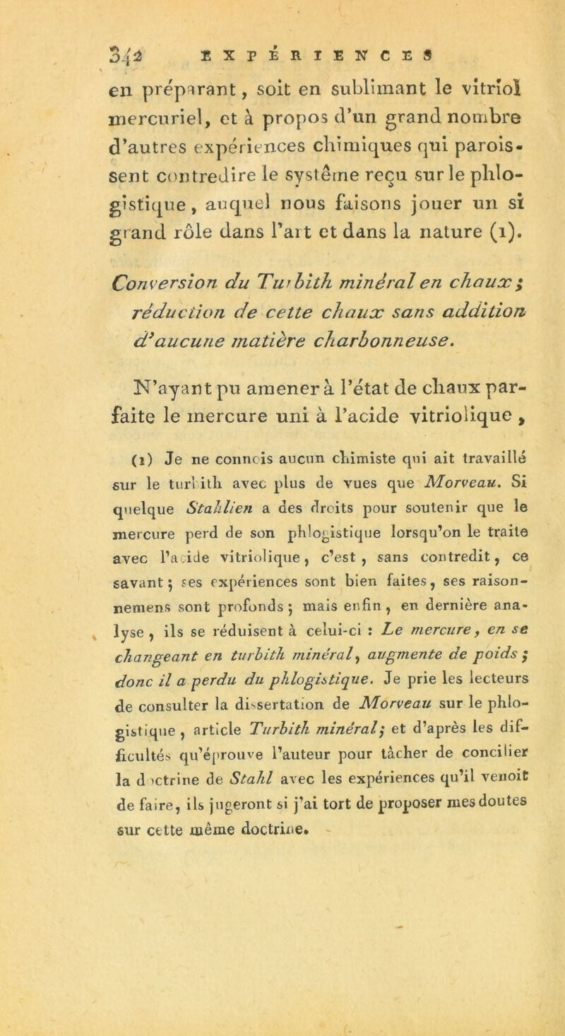 en préparant, soit en sublimant le vitriol mercuriel, et à propos d’un grand nombre d’autres expériences chimiques qui parois- sent contredire le système reçu sur le plilo- gistique, auquel nous faisons jouer un si grand rôle dans fait et dans la nature (1). Conversion du Turbith minéral en chaux ; réduction de cette chaux sans addition d3aucune matière charbonneuse. N’ayant pu amener à l’état de chaux par- faite le mercure uni à l’acide vitrioiique , (i) Je ne connois aucun chimiste qui ait travaillé stxr le turl itli avec plus de vues que Morveau. Si quelque Stahlien a des droits pour soutenir que le mercure perd de son phlogistique lorsqu’on le traite avec l’a ide vitrioiique, c’est, sans contredit, ce savant 5 ses expériences sont bien faites, ses raison- nement sont profonds 5 mais enfin, en dernière ana- lyse , ils se réduisent à celui-ci : Le mercure, en se changeant en turbith minéral, augmente de poids ; donc il a perdu du phlogistique. Je prie les lecteurs de consulter la dissertation de Morveau sur le phlo- gistique , article Turbith minéral,* et d’après les dif- ficultés qu’éprouve l’auteur pour tâcher de concilier la d ictrine de Stahl avec les expériences qu’il venoit de faire, ils jugeront si j’ai tort de proposer mes doutes sur cette même doctrine.