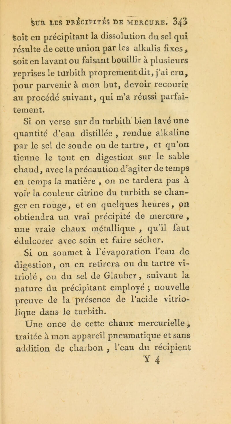 Soit en précipitant la dissolution du sel qui résulte de cette union par les alkalis fixes , soit en lavant ou faisant bouillir à plusieurs reprises le turbitli proprement dit, j’ai cru, pour parvenir à mon but, devoir recourir au procédé suivant, qui m’a réussi parfai- tement. Si on verse sur du turbitli bien lavé une quantité d’eau distillée , rendue alkaline par le sel de soude ou de tartre, et qu’on tienne le tout en digestion sur le sable chaud, avec la précaution d’agiter de temps en temps la matière , on ne tardera pas a voir la couleur citrine du turbith se chan- ger en rouge , et en quelques heures , on obtiendra un vrai précipité de mercure , une vraie chaux métallique , qu’il faut édulcorer avec soin et faire sécher. Si on soumet à l’évaporation l’eau de digestion. on en retirera ou du tartre vi- triolé , ou du sel de Glauber, suivant la nature du précipitant employé ; nouvelle preuve de la présence de l’acide vitrio- lique dans le turbith. Une once de cette chaux mercurielle, traitée à mon appareil pneumatique et sans addition de charbon , l’eau du récipient