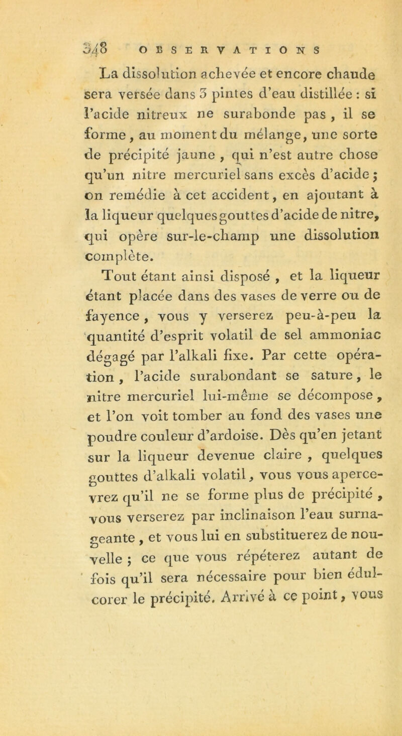 La dissolution achevée et encore chaude sera versée dans 3 pintes d’eau distillée : si l’acide nitreux ne surabonde pas , il se forme, au moment du mélange, une sorte de précipité jaune , qui n’est autre chose qu’un nitre mercuriel sans excès d’acide $ on remédie à cet accident, en ajoutant à la liqueur quelques gouttes d’acide de nitre, qui opère sur-le-champ une dissolution complète. Tout étant ainsi disposé , et la liqueur étant placée dans des vases de verre ou de fayence , vous y verserez peu-à-peu la quantité d’esprit volatil de sel ammoniac dégagé par l’alkali fixe. Par cette opéra- tion , l’acide surabondant se sature, le ïiitre mercuriel lui-même se décompose , et l’on voit tomber au fond des vases une poudre couleur d’ardoise. Dès qu’en jetant sur la liqueur devenue claire , quelques gouttes d’alkali volatil, vous vous aperce- vrez qu’il ne se forme plus de précipité , vous verserez par inclinaison l’eau surna- geante , et vous lui en substituerez de nou- velle ; ce que vous répéterez autant de fois qu’il sera nécessaire pour bien édul- corer le précipité. Arrivé à ce point, vous